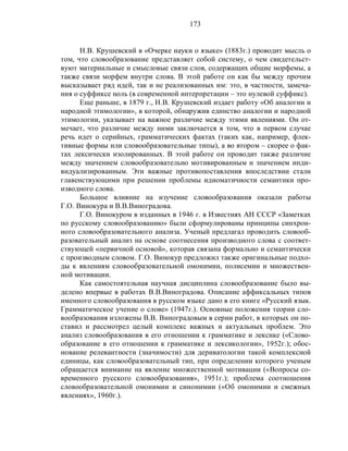 173
Н.В. Крушевский в «Очерке науки о языке» (1883г.) проводит мысль о
том, что словообразование представляет собой систему, о чем свидетельст-
вуют материальные и смысловые связи слов, содержащих общие морфемы, а
также связи морфем внутри слова. В этой работе он как бы между прочим
высказывает ряд идей, так и не реализованных им: это, в частности, замеча-
ния о суффиксе ноль (в современной интерпретации – это нулевой суффикс).
Еще раньше, в 1879 г., Н.В. Крушевский издает работу «Об аналогии и
народной этимологии», в которой, обнаружив единство аналогии и народной
этимологии, указывает на важное различие между этими явлениями. Он от-
мечает, что различие между ними заключается в том, что в первом случае
речь идет о серийных, грамматических фактах (таких как, например, флек-
тивные формы или словообразовательные типы), а во втором – скорее о фак-
тах лексически изолированных. В этой работе он проводит также различие
между значением словообразовательно мотивированным и значением инди-
видуализированным. Эти важные противопоставления впоследствии стали
главенствующими при решении проблемы идиоматичности семантики про-
изводного слова.
Большое влияние на изучение словообразования оказали работы
Г.О. Винокура и В.В.Виноградова.
Г.О. Винокуром в изданных в 1946 г. в Известиях АН СССР «Заметках
по русскому словообразованию» были сформулированы принципы синхрон-
ного словообразовательного анализа. Ученый предлагал проводить словооб-
разовательный анализ на основе соотнесения производного слова с соответ-
ствующей «первичной основой», которая связана формально и семантически
с производным словом. Г.О. Винокур предложил также оригинальные подхо-
ды к явлениям словообразовательной омонимии, полисемии и множествен-
ной мотивации.
Как самостоятельная научная дисциплина словообразование было вы-
делено впервые в работах В.В.Виноградова. Описание аффиксальных типов
именного словообразования в русском языке дано в его книге «Русский язык.
Грамматическое учение о слове» (1947г.). Основные положения теории сло-
вообразования изложены В.В. Виноградовым в серии работ, в которых он по-
ставил и рассмотрел целый комплекс важных и актуальных проблем. Это
анализ словообразования в его отношении к грамматике и лексике («Слово-
образование в его отношении к грамматике и лексикологии», 1952г.); обос-
нование релевантности (значимости) для дериватологии такой комплексной
единицы, как словообразовательный тип, при определении которого ученым
обращается внимание на явление множественной мотивации («Вопросы со-
временного русского словообразования», 1951г.); проблема соотношения
словообразовательной омонимии и синонимии («Об омонимии и смежных
явлениях», 1960г.).
 