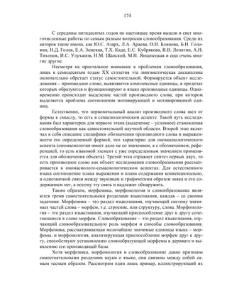 174
С середины пятидесятых годов по настоящее время вышли в свет мно-
гочисленные работы по самым разным вопросам словообразования. Среди их
авторов такие имена, как Ю.С. Азарх, Л.А. Араева, О.И. Блинова, Б.Н. Голо-
вин, Н.Д. Голев, Е.А. Земская, Т.Х. Каде, Е.С. Кубрякова, В.В. Лопатин, А.Н.
Тихонов, И.С. Улуханов, Н.М. Шанский, М.Н. Янценецкая и еще очень мно-
гие другие.
Несмотря на пристальное внимание к проблемам словообразования,
лишь к семидесятым годам XX столетия эта лингвистическая дисциплина
окончательно обретает статус самостоятельной. Формируется объект иссле-
дования – производное слово, выявляются комплексные единицы, в пределах
которых образуются и функционируют в языке производные единицы. Одно-
временно происходит выделение частей производного слова, при котором
выделяется проблема соотношения мотивирующей и мотивированной еди-
ниц.
Естественно, что первоначальный анализ производного слова шел от
формы к смыслу, то есть в семасиологическом аспекте. Такой путь исследо-
вания был характерен для первого этапа (выделение – условное) становления
словообразования как самостоятельной научной области. Второй этап вклю-
чал в себя описание специфики обозначения производного слова и выражен-
ности его определенной формой, что характерно для ономасиологического
аспекта (ономасиология имеет дело не со значением, а с обозначением, рефе-
ренцией, то есть языковой элемент с уже определенным значением применя-
ется для обозначения объекта). Третий этап отражает синтез первых двух, то
есть производное слово как объект исследования словообразования рассмат-
ривается в ономасиолого-семасиологическом аспектах. Для естественного
языка соотношение плана выражения и плана содержания конвенционально,
и однозначной связи между звуковым и графическим образом знака и его со-
держанием нет, а потому эту связь и надлежит обнаружить.
Таким образом, морфемика, морфонология и словообразование явля-
ются тремя самостоятельными разделами языкознания, каждая – со своими
задачами. Морфемика – это раздел языкознания, изучающий систему значи-
мых частей слова – морфем, т.е. строение, или структуру, слова. Морфоноло-
гия – это раздел языкознания, изучающий приспособление друг к другу соче-
тающихся в слове морфем. Словообразование – это раздел языкознания, изу-
чающий словообразовательную роль морфем и способы словообразования.
Морфемика, рассматривающая мельчайшие значимые единицы языка – мор-
фемы, и морфонология, анализирующая приспособление морфем друг к дру-
гу, способствуют установлению словообразующей морфемы в деривате и вы-
явлению его производящей базы.
Хотя морфемика, морфонология и словообразование давно признаны
самостоятельными разделами науки о языке, они связаны между собой са-
мым тесным образом. Рассмотрим один лишь пример, иллюстрирующий их
 