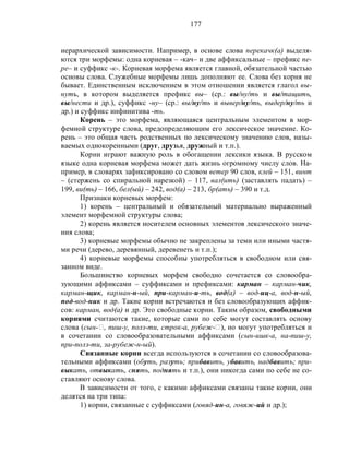 177
иерархической зависимости. Например, в основе слова перекачк(а) выделя-
ются три морфемы: одна корневая – -кач– и две аффиксальные – префикс пе-
ре– и суффикс -к-. Корневая морфема является главной, обязательной частью
основы слова. Служебные морфемы лишь дополняют ее. Слова без корня не
бывает. Единственным исключением в этом отношении является глагол вы-
нуть, в котором выделяется префикс вы– (ср.: вы/ну/ть и вы/тащить,
вы/нести и др.), суффикс -ну– (ср.: вы/ну/ть и вывер/ну/ть, выдер/ну/ть и
др.) и суффикс инфинитива -ть.
Корень – это морфема, являющаяся центральным элементом в мор-
фемной структуре слова, предопределяющим его лексическое значение. Ко-
рень – это общая часть родственных по лексическому значению слов, назы-
ваемых однокоренными (друг, друзья, дружный и т.п.).
Корни играют важную роль в обогащении лексики языка. В русском
языке одна корневая морфема может дать жизнь огромному числу слов. На-
пример, в словарях зафиксировано со словом ветер 90 слов, клей – 151, винт
– (стержень со спиральной нарезкой) – 117, вал(ить) (заставлять падать) –
199, ви(ть) – 166, бел(ый) – 242, вод(а) – 213, бр(ать) – 390 и т.д.
Признаки корневых морфем:
1) корень – центральный и обязательный материально выраженный
элемент морфемной структуры слова;
2) корень является носителем основных элементов лексического значе-
ния слова;
3) корневые морфемы обычно не закреплены за теми или иными частя-
ми речи (дерево, деревянный, деревенеть и т.п.);
4) корневые морфемы способны употребляться в свободном или свя-
занном виде.
Большинство корневых морфем свободно сочетается со словообра-
зующими аффиксами – суффиксами и префиксами: карман – карман-чик,
карман-щик, карман-н-ый, при-карман-и-ть, вод(а) – вод-иц-а, вод-н-ый,
под-вод-ник и др. Такие корни встречаются и без словообразующих аффик-
сов: карман, вод(а) и др. Это свободные корни. Таким образом, свободными
корнями считаются такие, которые сами по себе могут составлять основу
слова (сын-‫,ٱ‬ пиш-у, полз-ти, строк-а, рубеж-‫,)ٱ‬ но могут употребляться и
в сочетании со словообразовательными аффиксами (сын-ишк-а, на-пиш-у,
при-полз-ти, за-рубеж-н-ый).
Связанные корни всегда используются в сочетании со словообразова-
тельными аффиксами (обуть, разуть; прибавить, убавить, надбавить; при-
выкать, отвыкать, снять, поднять и т.п.), они никогда сами по себе не со-
ставляют основу слова.
В зависимости от того, с какими аффиксами связаны такие корни, они
делятся на три типа:
1) корни, связанные с суффиксами (говяд-ин-а, говяж-ий и др.);
 