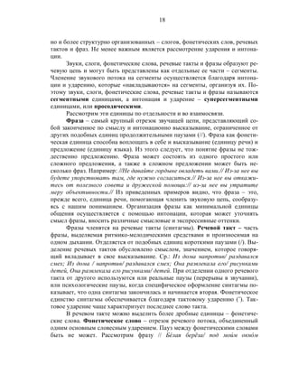 18
но и более структурно организованных – слогов, фонетических слов, речевых
тактов и фраз. Не менее важным является рассмотрение ударения и интона-
ции.
Звуки, слоги, фонетические слова, речевые такты и фразы образуют ре-
чевую цепь и могут быть представлены как отдельные ее части – сегменты.
Членение звукового потока на сегменты осуществляется благодаря интона-
ции и ударению, которые «накладываются» на сегменты, организуя их. По-
этому звуки, слоги, фонетические слова, речевые такты и фразы называются
сегментными единицами, а интонация и ударение – суперсегментными
единицами, или просодическими.
Рассмотрим эти единицы по отдельности и во взаимосвязи.
Фраза – самый крупный отрезок звучащей цепи, представляющий со-
бой законченное по смыслу и интонационно высказывание, ограниченное от
других подобных единиц продолжительными паузами (//). Фраза как фонети-
ческая единица способна воплощать в себе и высказывание (единицу речи) и
предложение (единицу языка). Из этого следует, что понятие фразы не тож-
дественно предложению. Фраза может состоять из одного простого или
сложного предложения, а также в сложном предложении может быть не-
сколько фраз. Например: //Не давайте гордыне овладеть вами.// Из-за нее вы
будете упорствовать там, где нужно согласиться.// Из-за нее вы откажи-
тесь от полезного совета и дружеской помощи:// из-за нее вы утратите
меру объективности.// Из приведенных примеров видно, что фраза – это,
прежде всего, единица речи, помогающая членить звуковую цепь, сообразу-
ясь с нашим пониманием. Организация фразы как минимальной единицы
общения осуществляется с помощью интонации, которая может уточнять
смысл фразы, вносить различные смысловые и экспрессивные оттенки.
Фразы членятся на речевые такты (синтагмы). Речевой такт – часть
фразы, выделяемая ритмико-мелодическими средствами и произносимая на
одном дыхании. Отделяется от подобных единиц короткими паузами (/). Вы-
деление речевых тактов обусловлено смыслом, значением, которое говоря-
щий вкладывает в свое высказывание. Ср.: Из дома напротив/ раздавался
смех; Из дома / напротив/ раздавался смех; Она развлекала его/ рисунками
детей, Она развлекала его рисунками/ детей. При отделении одного речевого
такта от другого используются или реальные паузы (перерывы в звучании),
или психологические паузы, когда специфическое оформление синтагмы по-
казывает, что одна синтагма закончилась и начинается вторая. Фонетическое
единство синтагмы обеспечивается благодаря тактовому ударению (˝). Так-
товое ударение чаще характеризует последнее слово такта.
В речевом такте можно выделить более дробные единицы – фонетиче-
ские слова. Фонетическое слово – отрезок речевого потока, объединенный
одним основным словесным ударением. Пауз между фонетическими словами
быть не может. Рассмотрим фразу // Бéлая берёза/ под моúм окнóм
 