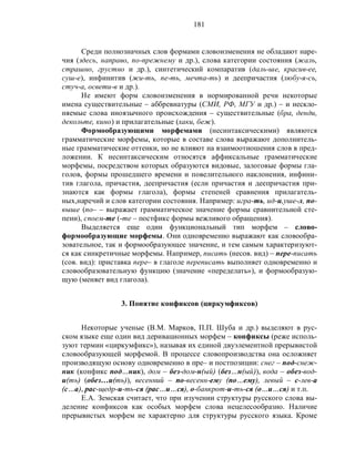 181
Среди полнозначных слов формами словоизменения не обладают наре-
чия (здесь, направо, по-прежнему и др.), слова категории состояния (жаль,
страшно, грустно и др.), синтетический компаратив (даль-ше, красив-ее,
суш-е), инфинитив (жи-ть, пе-ть, мечта-ть) и деепричастия (любу-я-сь,
стуч-а, освети-в и др.).
Не имеют форм словоизменения в нормированной речи некоторые
имена существительные – аббревиатуры (СМИ, РФ, МГУ и др.) – и нескло-
няемые слова иноязычного происхождения – существительные (бра, денди,
декольте, кино) и прилагательные (хаки, беж).
Формообразующими морфемами (несинтаксическими) являются
грамматические морфемы, которые в составе слова выражают дополнитель-
ные грамматические оттенки, но не влияют на взаимоотношения слов в пред-
ложении. К несинтаксическим относятся аффиксальные грамматические
морфемы, посредством которых образуются видовые, залоговые формы гла-
голов, формы прошедшего времени и повелительного наклонения, инфини-
тив глагола, причастия, деепричастия (если причастия и деепричастия при-
знаются как формы глагола), формы степеней сравнения прилагатель-
ных,наречий и слов категории состояния. Например: игра-ть, ид-и,уше-л, по-
выше (по– – выражает грамматическое значение формы сравнительной сте-
пени), споем-те (-те – постфикс формы вежливого обращения).
Выделяется еще один функциональный тип морфем – слово-
формообразующие морфемы. Они одновременно выражают как словообра-
зовательное, так и формообразующее значение, и тем самым характеризуют-
ся как синкретичные морфемы. Например, писать (несов. вид) – пере-писать
(сов. вид): приставка пере– в глаголе переписать выполняет одновременно и
словообразовательную функцию (значение «переделать»), и формообразую-
щую (меняет вид глагола).
3. Понятие конфиксов (циркумфиксов)
Некоторые ученые (В.М. Марков, П.П. Шуба и др.) выделяют в рус-
ском языке еще один вид деривационных морфем – конфиксы (реже исполь-
зуют термин «циркумфикс»), называя их единой двуэлементной прерывистой
словообразующей морфемой. В процессе словопроизводства она осложняет
производящую основу одновременно в пре– и постпозиции: снег – под-снеж-
ник (конфикс под…ник), дом – без-дом-н(ый) (без…н(ый)), вода – обез-вод-
и(ть) (обез…и(ть)), весенний – по-весенн-ему (по…ему), левый – с-лев-а
(с…а), рас-щедр-и-ть-ся (рас…и…ся), о-банкрот-и-ть-ся (о…и…ся) и т.п.
Е.А. Земская считает, что при изучении структуры русского слова вы-
деление конфиксов как особых морфем слова нецелесообразно. Наличие
прерывистых морфем не характерно для структуры русского языка. Кроме
 