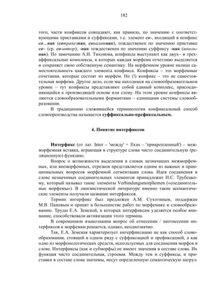 182
того, части конфиксов совпадают, как правило, по значению с соответст-
вующими приставками и суффиксами, т.е. элемент со-, входящий в конфикс
со…ник (сотрапезник, сопалатник), тождественен по значению приставке
со– (ср. со-автор); -ник тождественен по значению суффиксу -ник (школь-
ник). По замечанию А.Н. Тихонова, конфиксы выступают как двух– и трех-
аффиксальные комплексы, в которых каждая морфема отчетливо выделяется
и сохраняет свою собственную семантику. На морфемном уровне налицо са-
мостоятельность каждого элемента конфикса. Конфиксы – это морфемные
сочетания, которые состоят из морфем. Но (!) конфикс – это не самостоя-
тельная морфема. Другое дело, если мы находимся на словообразовательном
уровне – тут конфиксы представляют собой единый комплекс, присоеди-
няющийся к производящей основе или слову. На этом уровне конфиксы яв-
ляются словообразовательными формантами – единицами системы словооб-
разования.
В традиционно сложившейся терминологии конфиксальный способ
словопроизводства называется суффиксально-префиксальным.
4. Понятие интерфиксов
Интерфикс (от лат. Inter – 'между' + fixus – 'прикрепленный') – меж-
морфемная вставка, играющая в структуре слова чисто соединительную (ре-
ляционную) функцию.
Вопрос о возможности выделения в словах незначащих межморфем-
ных, или внеморфемных, отрезков представляется одним из важных и прин-
ципиальных вопросов морфемной сегментации слова. Идея соединения в
слове незначимых соединительных элементов принадлежит Н.С. Трубецко-
му, который называл такие элементы Verbindungsmorphemen («соединитель-
ные морфемы»). В лингвистической литературе именно такие асемантиче-
ские элементы получили название интерфиксов.
Термин интерфикс был предложен А.М. Сухотиным, поддержан
М.В. Пановым и принят в большинстве работ по морфемике и словообразо-
ванию. Труды Е.А. Земской, в которых интерфиксам уделяется особое вни-
мание, способствовали активизации этого термина.
В современном языкознании вопрос об отнесении / неотнесении ин-
терфиксов к морфемам решается, однако, неоднозначно.
Так, Е.А. Земская характеризует интерфиксацию не как способ слово-
образования, стоящий в одном ряду с суффиксацией и префиксацией, а как
одно из морфонологических средств, используемых для соединения морфов в
слове. Интерфиксы (как и субморфы) не имеют значения в составе слова. Их
функция чисто соединительная, строевая. Между тем и суффиксы, и при-
ставки в составе слова значимы, несут определенную семантическую нагруз-
 
