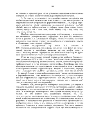 184
но говорить в лучшем случае как об усилителях выражения относительного
значения, но не как о самостоятельных выразителях этого значения.
3. Во многих исследованиях по словообразованию интерфиксы как
особый структурный элемент слова не выделяются, а они рассматриваются в
структуре сложных суффиксов как формантные варианты. Так, наряду с про-
стым суффиксом -н(ый) выделяются производные суффиксы -шн(ый),
-йн(ый); вместе с суффиксом -ник – суффиксы -шник, -йник, -овник, -очник,
-атник; наряду с -ит – -нит, -лит, -инит; наряду с -ец – -вец, -овец, -нец,
-лец, -инец, -анец и т.д.
Наиболее распространенное проявление этой тенденции – возникнове-
ние «вторичных (или производных) суффиксов». Этот факт был впервые от-
мечен в работах Н.В. Крушевского, который, говоря об особых свойствах
суффиксов, среди прочих отмечает их «способность сочетаться друг с другом
и образовывать один сложный суффикс».
Активно поддерживают эту мысль В.В. Лопатин и
И.С. Улуханов, считающие, что аффиксы варьируют свою форму до опреде-
ленной степени, а интерфиксы являются частями морфов -инск– и
-овск-, поскольку вместе с суффиксом -ск– выполняют одну и ту же функ-
цию, а именно являются усилителями выражения значения.
С тех же теоретических позиций описан состав морфем в Академиче-
ских грамматиках 1970 и 1980 гг. издания. Это обстоятельство, по-видимому,
способствовало широкому распространению мнения, согласно которому ин-
терфиксы входят в состав соседних с ними морфем. Интерфиксы при этом
обычно включаются в состав следующих за ними морфем, если те являются
словообразовательными суффиксами (ср.: Америка – америк-анец, государ-
ство – государств-енн-ый, Орел – орл-овск-ий, лента – лент-очн-ый, бегать
– бег-отн-я). Однако если интерфиксы принимают участие в словоизменении
и формообразовании, то их включают в состав предшествующих им корне-
вых или суффиксальных морфем (ср.: читать – чит-аj-у, чит-аj-эшь, чит-аj-
ущий, чит-аj-эмый, чит-аj-а; разговаривать – разговар-иваj-у, разговар-иваj-
эшь, разговар-иваj-ущий, разговар-иваj-а).
Вопрос о том, рассматривать интерфиксы обособленно (как строевые
элементы языка) или как элемент структуры окружающих соседних морфем,
представляется достаточно сложным и на сегодняшний день остается откры-
тым. Об этом говорит наличие разных точек зрения по данному вопросу. Ду-
мается, что при анализе слов, содержащих элементы -ов-, -ин-,
-в– и др., следует рассматривать наряду с ними ряд одноструктурных образо-
ваний и обращать внимание на их семантику. Если анализируемые элементы
регулярны и непосредственно участвуют в семантической организации сло-
вообразовательного типа, то их, видимо, разумно рассматривать в составе
суффикса. Например, в словах точилка, открывалка, брызгалка, мешалка,
взбивалка и под. следует выделять суффикс -лк(а), при помощи которого ак-
 