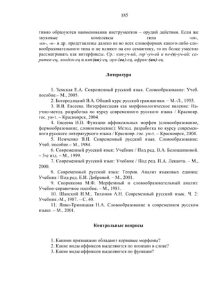 185
тивно образуются наименования инструментов – орудий действия. Если же
звуковые комплексы типа -ов-,
-ин-, -в– и др. представлены далеко не во всех словоформах какого-либо сло-
вообразовательного типа и не влияют на его семантику, то их более уместно
рассматривать как интерфиксы. Ср.: кип-уч-ий, гор’-уч-ий и пе-(в)-уч-ий; са-
ратов-ец, лондон-ец и ялт(ин)-ец, орл-(ов)-ец, африк-(ан)-ец.
Литература
1. Земская Е.А. Современный русский язык. Словообразование: Учеб.
пособие.– М., 2005.
2. Богородицкий В.А. Общий курс русской грамматики. – М.-Л., 1935.
3. И.В. Евсеева. Интерфиксация как морфонологическое явление: На-
учно-метод. разработка по курсу современного русского языка / Краснояр.
гос. ун-т. – Красноярск, 2004.
4. Евсеева И.В. Функции аффиксальных морфем (словообразование,
формообразование, словоизменение): Метод. разработка по курсу современ-
ного русского литературного языка / Краснояр. гос. ун-т. – Красноярск, 2004.
5. Немченко В.Н. Современный русский язык. Словообразование:
Учеб. пособие.– М., 1984.
6. Современный русский язык: Учебник / Под ред. В.А. Белошапковой.
– 3-е изд. – М., 1999.
7. Современный русский язык: Учебник / Под ред. П.А. Леканта. – М.,
2000.
8. Современный русский язык: Теория. Анализ языковых единиц:
Учебник / Под ред. Е.И. Дибровой. – М., 2001.
9. Скорнякова М.Ф. Морфемный и словообразовательный анализ:
Учебно-справочное пособие. – М., 1981.
10. Шанский Н.М., Тихонов А.Н. Современный русский язык. Ч. 2:
Учебник.-М., 1987. – С. 40.
11. Янко-Триницкая Н.А. Словообразование в современном русском
языке. – М., 2001.
Контрольные вопросы
1. Какими признаками обладают корневые морфемы?
2. Какие виды аффиксов выделяются по позиции в слове?
3. Какие виды аффиксов выделяются по функции?
 