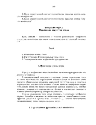 186
4. Как в отечественной лингвистической науке решается вопрос о ста-
тусе интерфиксов?
5. Как в отечественной лингвистической науке решается вопрос о ста-
тусе конфиксов?
Лекция №30 (2ч.)
Морфемная структура слова
Цель лекции – познакомить с этапами установления морфемной
структуры слова, охарактеризовать типы основы слова и степени её членимо-
сти.
План
1. Понимание основы слова.
2. Структурные и функциональные типы основ.
3. Этапы установления морфемной структуры слова.
1. Понимание основы слова
Наряду с морфемами в качестве особого элемента структуры слова вы-
деляется его основа.
В лингвистической литературе существуют разные определения осно-
вы слова, но во всех этих определениях общим является то, что основа слова
считается обязательным элементом морфемной структуры слова и средством
выражения его лексического значения. Основа имеется в морфемной струк-
туре любого слова; это такая операционная единица анализа слов, которая
позволяет разграничить грамматические формы и лексические единицы и
выявить производящую базу для производных слов.
Основы изменяемых слов могут совпадать с корневыми морфемами
(дерев-о, бел-ый) или включать в свой состав корень и словообразовательные
аффиксы (на-ход-к-а, при-каз-а-ть, за-говор-Ø-‫.)ٱ‬ Основы неизменяемых
слов равны всему слову: пальто, насквозь, вверх.
2. Структурные и функциональные типы основ
 