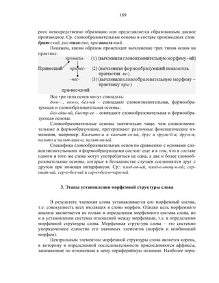 189
рого непосредственно образовано или представляется образованным данное
производное. Ср. словообразовательные основы в составе производных слов:
брат-ский, рас-писа-ние, при-школь-ный.
Покажем, каким образом происходит вычленение трех типов основ на
практике:
Все три типа основ могут совпадать:
дом-‫,ٱ‬ окн-о, бел-ый – совпадают словоизменительная, формообра-
зующая и словообразовательная основы;
бел-ейш-ий, быстр-ее – совпадают словообразовательная и формообра-
зующая основы.
Словообразовательные основы значительно чаще, чем словоизмени-
тельные и формообразующие, претерпевают различные фонематические из-
менения, например: Камчатк-а и камчат-ск-ий, друг и друж-б-а, друзь-я,
пальто и пальт-ишк-о, пальт-ов-ый.
Специфика словообразовательных основ по сравнению с основами сло-
воизменительными и формообразующими состоит еще и в том, что в составе
одного и того же слова могут употребляться не одна, а две и более словооб-
разовательные основы, которые в большинстве случаев соединяются друг с
другом при помощи интерфиксов. Ср.: плод-ов-ый, плод-о-овощ-н-ой; сер-
оват-ый, сер-о-бел-ый и сер-о-бел-о-черн-ый.
3. Этапы установления морфемной структуры слова
В результате членения слова устанавливается его морфемный состав,
т.е. совокупность всех входящих в слово морфем. Однако цель морфемного
анализа заключается не только в определении морфемного состава слова, но
и в установлении системы отношений между морфемами, т.е. в определении
морфемной структуры слова. Морфемная структура слова – это системно
упорядоченное единство его значимых элементов (морфем и комбинаций
морфем).
Центральным элементом морфемной структуры слова является корень,
к которому в определенной последовательности присоединяются аффиксы,
занимающие по отношению к нему периферийную позицию. Наиболее пери-
 