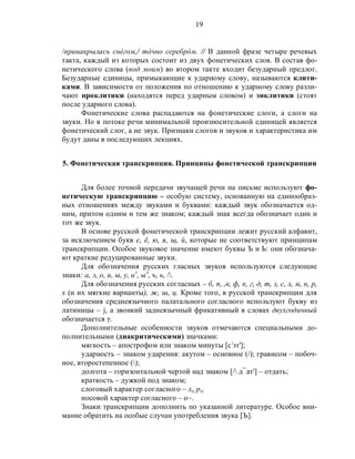 19
/принакрылась снéгом,/ тóчно серебрóм. // В данной фразе четыре речевых
такта, каждый из которых состоит из двух фонетических слов. В состав фо-
нетического слова (под моим) во втором такте входит безударный предлог.
Безударные единицы, примыкающие к ударному слову, называются клити-
ками. В зависимости от положения по отношению к ударному слову разли-
чают проклитики (находятся перед ударным словом) и энклитики (стоят
после ударного слова).
Фонетические слова распадаются на фонетические слоги, а слоги на
звуки. Но в потоке речи минимальной произносительной единицей является
фонетический слог, а не звук. Признаки слогов и звуков и характеристика им
будут даны в последующих лекциях.
5. Фонетическая транскрипция. Принципы фонетической транскрипции
Для более точной передачи звучащей речи на письме используют фо-
нетическую транскрипцию – особую систему, основанную на единообраз-
ных отношениях между звуками и буквами: каждый звук обозначается од-
ним, притом одним и тем же знаком; каждый знак всегда обозначает один и
тот же звук.
В основе русской фонетической транскрипции лежит русский алфавит,
за исключением букв е, ë, ю, я, щ, й, которые не соответствуют принципам
транскрипции. Особое звуковое значение имеют буквы Ъ и Ь: они обознача-
ют краткие редуцированные звуки.
Для обозначения русских гласных звуков используются следующие
знаки: а, э, о, и, ы, у, иэ
, ыэ
, ъ, ь, /.
Для обозначения русских согласных – б, п, ,в, ф, к, г, д, т, з, с, л, м, н, р,
х (и их мягкие варианты), ж, ш, ц. Кроме того, в русской транскрипции для
обозначения среднеязычного палатального согласного используют букву из
латиницы – j, а звонкий заднеязычный фрикативный в словах двухгодичный
обозначается γ.
Дополнительные особенности звуков отмечаются специальными до-
полнительными (диакритическими) значками:
мягкость – апострофом или знаком минуты [с‫ۥ‬эт'];
ударность – знаком ударения: акутом – основное (/); грависом – побоч-
ное, второстепенное ();
долгота – горизонтальной чертой над знаком [/ д¯ат'] – отдать;
краткость – дужкой под знаком;
слоговый характер согласного – ло, ро;
носовой характер согласного – о~.
Знаки транскрипции дополнить по указанной литературе. Особое вни-
мание обратить на особые случаи употребления звука [Ъ].
 