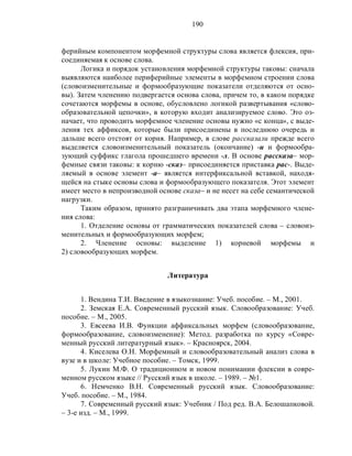 190
ферийным компонентом морфемной структуры слова является флексия, при-
соединяемая к основе слова.
Логика и порядок установления морфемной структуры таковы: сначала
выявляются наиболее периферийные элементы в морфемном строении слова
(словоизменительные и формообразующие показатели отделяются от осно-
вы). Затем членению подвергается основа слова, причем то, в каком порядке
сочетаются морфемы в основе, обусловлено логикой развертывания «слово-
образовательной цепочки», в которую входит анализируемое слово. Это оз-
начает, что проводить морфемное членение основы нужно «с конца», с выде-
ления тех аффиксов, которые были присоединены в последнюю очередь и
дальше всего отстоят от корня. Например, в слове рассказали прежде всего
выделяется словоизменительный показатель (окончание) -и и формообра-
зующий суффикс глагола прошедшего времени -л. В основе рассказа– мор-
фемные связи таковы: к корню -сказ– присоединяется приставка рас-. Выде-
ляемый в основе элемент -а– является интерфиксальной вставкой, находя-
щейся на стыке основы слова и формообразующего показателя. Этот элемент
имеет место в непроизводной основе сказа– и не несет на себе семантической
нагрузки.
Таким образом, принято разграничивать два этапа морфемного члене-
ния слова:
1. Отделение основы от грамматических показателей слова – словоиз-
менительных и формообразующих морфем;
2. Членение основы: выделение 1) корневой морфемы и
2) словообразующих морфем.
Литература
1. Вендина Т.И. Введение в языкознание: Учеб. пособие. – М., 2001.
2. Земская Е.А. Современный русский язык. Словообразование: Учеб.
пособие. – М., 2005.
3. Евсеева И.В. Функции аффиксальных морфем (словообразование,
формообразование, словоизменение): Метод. разработка по курсу «Совре-
менный русский литературный язык». – Красноярск, 2004.
4. Киселева О.Н. Морфемный и словообразовательный анализ слова в
вузе и в школе: Учебное пособие. – Томск, 1999.
5. Лукин М.Ф. О традиционном и новом понимании флексии в совре-
менном русском языке // Русский язык в школе. – 1989. – №1.
6. Немченко В.Н. Современный русский язык. Словообразование:
Учеб. пособие. – М., 1984.
7. Современный русский язык: Учебник / Под ред. В.А. Белошапковой.
– 3-е изд. – М., 1999.
 