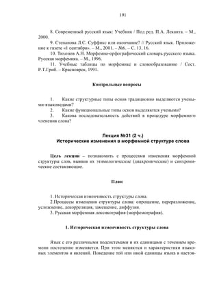 191
8. Современный русский язык: Учебник / Под ред. П.А. Леканта. – М.,
2000.
9. Степанова Л.С. Суффикс или окончание? // Русский язык. Приложе-
ние к газете «1 сентября». – М., 2001. – №6. – С. 13, 16.
10. Тихонов А.Н. Морфемно-орфографический словарь русского языка.
Русская морфемика. – М., 1996.
11. Учебные таблицы по морфемике и словообразованию / Сост.
Р.Т.Гриб. – Красноярск, 1991.
Контрольные вопросы
1. Какие структурные типы основ традиционно выделяются учены-
ми-языковедами?
2. Какие функциональные типы основ выделяются учеными?
3. Какова последовательность действий в процедуре морфемного
членения слова?
Лекция №31 (2 ч.)
Исторические изменения в морфемной структуре слова
Цель лекции – познакомить с процессами изменения морфемной
структуры слов, выявив их этимологические (диахронические) и синхрони-
ческие составляющие.
План
1. Историческая изменчивость структуры слова.
2.Процессы изменения структуры слова: опрощение, переразложение,
усложнение, декорреляция, замещение, диффузия.
3. Русская морфемная лексикография (морфемография).
1. Историческая изменчивость структуры слова
Язык с его различными подсистемами и их единицами с течением вре-
мени постепенно изменяется. При этом меняются и характеристики языко-
вых элементов и явлений. Поведение той или иной единицы языка в настоя-
 