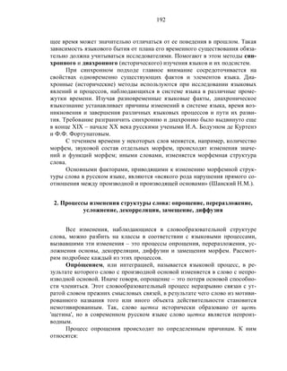 192
щее время может значительно отличаться от ее поведения в прошлом. Такая
зависимость языкового бытия от плана его временного существования обяза-
тельно должна учитываться исследователями. Помогают в этом методы син-
хронного и диахронного (исторического) изучения языков и их подсистем.
При синхронном подходе главное внимание сосредоточивается на
свойствах одновременно существующих фактов и элементов языка. Диа-
хронные (исторические) методы используются при исследовании языковых
явлений и процессов, наблюдающихся в системе языка в различные проме-
жутки времени. Изучая разновременные языковые факты, диахроническое
языкознание устанавливает причины изменений в системе языка, время воз-
никновения и завершения различных языковых процессов и пути их разви-
тия. Требование разграничить синхронию и диахронию было выдвинуто еще
в конце ХIХ – начале ХХ века русскими учеными И.А. Бодуэном де Куртенэ
и Ф.Ф. Фортунатовым.
С течением времени у некоторых слов меняется, например, количество
морфем, звуковой состав отдельных морфем, происходят изменения значе-
ний и функций морфем; иными словами, изменяется морфемная структура
слова.
Основными факторами, приводящими к изменению морфемной струк-
туры слова в русском языке, являются «всякого рода нарушения прямого со-
отношения между производной и производящей основами» (Шанский Н.М.).
2. Процессы изменения структуры слова: опрощение, переразложение,
усложнение, декорреляция, замещение, диффузия
Все изменения, наблюдающиеся в словообразовательной структуре
слова, можно разбить на классы в соответствии с языковыми процессами,
вызвавшими эти изменения – это процессы опрощения, переразложения, ус-
ложнения основы, декорреляции, диффузии и замещения морфем. Рассмот-
рим подробнее каждый из этих процессов.
Опрóщением, или интеграцией, называется языковой процесс, в ре-
зультате которого слово с производной основой изменяется в слово с непро-
изводной основой. Иначе говоря, опрощение – это потеря основой способно-
сти члениться. Этот словообразовательный процесс неразрывно связан с ут-
ратой словом прежних смысловых связей, в результате чего слово из мотиви-
рованного названия того или иного объекта действительности становится
немотивированным. Так, слово щетка исторически образовано от щеть
'щетина', но в современном русском языке слово щетка является непроиз-
водным.
Процесс опрощения происходит по определенным причинам. К ним
относятся:
 
