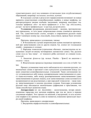 194
существительного грех) под влиянием отглагольных (или отсубстантивных)
образований, например: насмешник, шкодник, шутник.
В отдельных случаях в результате переразложения возникают не новые
варианты существующих словообразующих морфем, а новые морфемы, ха-
рактеризующиеся своими особыми значениями, например некоторые гла-
гольные префиксы: обес– на месте префиксов о– и бес– (ср. обессилеть),
распре– на месте префиксов рас– и пре-(ср. распределить).
Усложнение (редеривация, рекомпозиция) – явление, противополож-
ное опрощению, то есть ранее непроизводная основа становится производ-
ной. Так, существительное ехидна, которое в современном русском языке
имеет членимую основу (ср. ехид-н(ый), ехид-ств(о)), прежде было нечлени-
мым.
Причины, приводящие к усложнению, таковы:
1. В большинстве случаев непроизводная основа оказывется производ-
ной при заимствовании слов из других языков. Ср. зонтик (от голландское
zondek – покрышка от солнца).
2. Народная этимология (стремление обычных, лингвистически не ис-
кушенных людей по-своему мотивировать неизвестное слово). Так, русское
слово поль-ка 'вид танца' – от чешского polka соотносят со словами поляк,
польский.
3. Аналогия: фляж-ка (ср. польск. Flaszka – 'фляга') по аналогии с
книжка – книга.
4. Фонетические процессы (звуковые изменения): кол-о-ть от kolti / ko-
loti.
Процесс усложнения чаще всего наблюдается не в исконно русских, а в
иноязычных словах и протекает в них в результате установления между сло-
вами семантико-словообразовательных отношений. Такие соотношения мо-
гут устанавливаться либо между одновременными заимствованиями из одно-
го языка-источника, либо между разновременными заимствованиями (даже
заимствованиями из разных языков, если заимствованные слова осознаются и
воспринимаются как родственные), а при народной этимологии – также меж-
ду заимствованными и исконно русскими словами. Благодаря усложнению
русский язык обогащается иноязычными суффиксами и приставками, что
также способствует развитию языка
Декорреляция (от лат. decorrelatio – несоотношение, потеря связи)–
изменение характера или значения морфемы при том же числе и порядке
следования морфем. Этот процесс не внешний, а внутренний, то есть количе-
ство морфем и их границы в слове не меняются, изменение происходит внут-
ри самой морфемы.
Причины, приводящие к декорреляции:
1. Внутренние морфологические и словообразовательные:
 