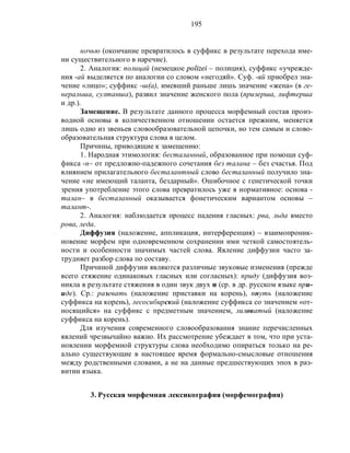 195
ночью (окончание превратилось в суффикс в результате перехода име-
ни существительного в наречие).
2. Аналогия: полицай (немецкое polizei – полиция), суффикс «учрежде-
ния -ай выделяется по аналогии со словом «негодяй». Суф. -яй приобрел зна-
чение «лицо»; суффикс -ш(а), имевший раньше лишь значение «жена» (в ге-
неральша, султанша), развил значение женского пола (призерша, лифтерша
и др.).
Замещение. В результате данного процесса морфемный состав произ-
водной основы в количественном отношении остается прежним, меняется
лишь одно из звеньев словообразовательной цепочки, но тем самым и слово-
образовательная структура слова в целом.
Причины, приводящие к замещению:
1. Народная этимология: бесталанный, образованное при помощи суф-
фикса -н– от предложно-падежного сочетания без талана – без счастья. Под
влиянием прилагательного бесталантный слово бесталанный получило зна-
чение «не имеющий таланта, бездарный». Ошибочное с генетической точки
зрения употребление этого слова превратилось уже в нормативное: основа -
талан– в бесталанный оказывается фонетическим вариантом основы –
талант-.
2. Аналогия: наблюдается процесс падения гласных: рва, льда вместо
рова, леда.
Диффузия (наложение, аппликация, интерференция) – взаимопроник-
новение морфем при одновременном сохранении ими четкой самостоятель-
ности и особенности значимых частей слова. Явление диффузии часто за-
трудняет разбор слова по составу.
Причиной диффузии являются различные звуковые изменения (прежде
всего стяжение одинаковых гласных или согласных): приду (диффузия воз-
никла в результате стяжения в один звук двух и (ср. в др. русском языке при-
иде). Ср.: разевать (наложение приставки на корень), пнуть (наложение
суффикса на корень), лесосибирский (наложение суффикса со значением «от-
носящийся» на суффикс с предметным значением, лиловатый (наложение
суффикса на корень).
Для изучения современного словообразования знание перечисленных
явлений чрезвычайно важно. Их рассмотрение убеждает в том, что при уста-
новлении морфемной структуры слова необходимо опираться только на ре-
ально существующие в настоящее время формально-смысловые отношения
между родственными словами, а не на данные предшествующих эпох в раз-
витии языка.
3. Русская морфемная лексикография (морфемография)
 