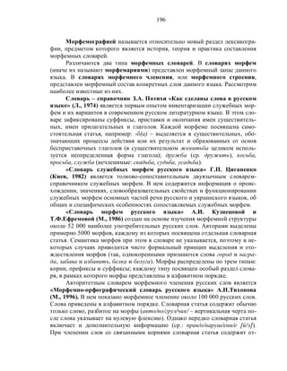 196
Морфемографией называется относительно новый раздел лексикогра-
фии, предметом которого является история, теория и практика составления
морфемных словарей.
Различаются два типа морфемных словарей. В словарях морфем
(иначе их называют морфемариями) представлен морфемный запас данного
языка. В словарях морфемного членения, или морфемного строения,
представлен морфемный состав конкретных слов данного языка. Рассмотрим
наиболее известные из них.
Словарь – справочник З.А. Потихи «Как сделаны слова в русском
языке» (Л., 1974) является первым опытом инвентаризации служебных мор-
фем и их вариантов в современном русском литературном языке. В этом сло-
варе зафиксированы суффиксы, приставки и окончания имен существитель-
ных, имен прилагательных и глаголов. Каждой морфеме посвящена само-
стоятельная статья, например: -б(а) – выделяется в существительных, обо-
значающих процессы действия или их результат и образованных от основ
бесприставочных глаголов (в существительном женитьба целиком исполь-
зуется неопределенная форма глагола); дружба (ср. дружить), косьба,
просьба, служба (нечленимые: свадьба, судьба, усадьба).
«Словарь служебных морфем русского языка» Г.П. Циганенко
(Киев, 1982) является толково-сопоставительным двуязычным словарем-
справочником служебных морфем. В нем содержится информация о проис-
хождении, значениях, словообразовательных свойствах и функционировании
служебных морфем основных частей речи русского и украинского языков, об
общих и специфических особенностях сопоставляемых служебных морфем.
«Словарь морфем русского языка» А.И. Кузнецовой и
Т.Ф.Ефремовой (М., 1986) создан на основе изучения морфемной структуры
около 52 000 наиболее употребительных русских слов. Авторами выделены
примерно 5000 морфов, каждому из которых посвящена отдельная словарная
статья. Семантика морфов при этом в словаре не указывается, поэтому в не-
которых случаях приводится чисто формальный принцип выделения и ото-
ждествления морфов (так, однокоренными признаются слова город и награ-
да, забава и избавить, белка и белуга). Морфы распределены по трем типам:
корни, префиксы и суффиксы; каждому типу посвящен особый раздел слова-
ря, в рамках которого морфы представлены в алфавитном порядке.
Авторитетным словарем морфемного членения русских слов является
«Морфемно-орфографический словарь русского языка» А.Н.Тихонова
(М., 1996). В нем показано морфемное членение около 100 000 русских слов.
Слова приведены в алфавитном порядке. Словарная статья содержит обычно
только слово, разбитое на морфы (авто/по/груз/чик/ – вертикальная черта по-
сле слова указывает на нулевую флексию). Однако нередко словарная статья
включает и дополнительную информацию (ср.: прав/о/наруш/ени/е [й/э]).
При членении слов со связанными корнями словарная статья содержит от-
 