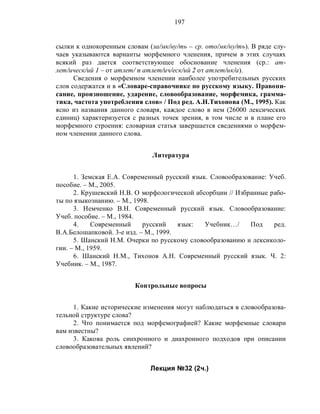 197
сылки к однокоренным словам (за/мк/ну/ть – ср. ото/мк/ну/ть). В ряде слу-
чаев указываются варианты морфемного членения, причем в этих случаях
всякий раз дается соответствующее обоснование членения (ср.: ат-
лет/ическ/ий 1 – от атлет/ и атлет/ич/еск/ий 2 от атлет/ик/а).
Сведения о морфемном членении наиболее употребительных русских
слов содержатся и в «Словаре-справочнике по русскому языку. Правопи-
сание, произношение, ударение, словообразование, морфемика, грамма-
тика, частота употребления слов» / Под ред. А.Н.Тихонова (М., 1995). Как
ясно из названия данного словаря, каждое слово в нем (26000 лексических
единиц) характеризуется с разных точек зрения, в том числе и в плане его
морфемного строения: словарная статья завершается сведениями о морфем-
ном членении данного слова.
Литература
1. Земская Е.А. Современный русский язык. Словообразование: Учеб.
пособие. – М., 2005.
2. Крушевский Н.В. О морфологической абсорбции // Избранные рабо-
ты по языкознанию. – М., 1998.
3. Немченко В.Н. Современный русский язык. Словообразование:
Учеб. пособие. – М., 1984.
4. Современный русский язык: Учебник…/ Под ред.
В.А.Белошапковой. 3-е изд. – М., 1999.
5. Шанский Н.М. Очерки по русскому словообразованию и лексиколо-
гии. – М., 1959.
6. Шанский Н.М., Тихонов А.Н. Современный русский язык. Ч. 2:
Учебник. – М., 1987.
Контрольные вопросы
1. Какие исторические изменения могут наблюдаться в словообразова-
тельной структуре слова?
2. Что понимается под морфемографией? Какие морфемные словари
вам известны?
3. Какова роль синхронного и диахронного подходов при описании
словообразовательных явлений?
Лекция №32 (2ч.)
 