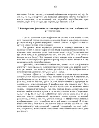 199
согласных, близких по месту и способу образования, например: пб, пф, бп,
дт, пв, бв, мв, нв и другие. Это позволяет установить наличие морфемного
стыка посередине таких сочетаний, как: со[н-н]ый, по[д-д]анство, о[т-
т]аять, ся[т'-т']е, о[б-в]ал, о[б-в]арить, о[п-п]ачкать и т.д.
2. Варьирование фонемного состава морфемы как одна из особенностей
русского языка
Одна из основных задач морфонологии состоит в том, чтобы устано-
вить численный состав и порядок следования фонем в морфемах, фонемное
различие между корневой морфемой, с одной стороны, и аффиксальной – с
другой, а также внутри этих категорий.
Для русского языка характерно различие в структуре именных и гла-
гольных корней. Именные корни имеют исход на согласную (исключение со-
ставляют заимствованные корни типа пальто, кино, кенгуру); глагольные мо-
гут иметь исход и на согласную (пис-ать, люб-ить, ход-ить) и на гласную
(ши-ть, да-ть, би-ть). Это различие играет важную роль в словообразова-
нии, так как оно определяет разный характер использования именных и гла-
гольных корней в словообразовании.
Приставки, совпадающие с предлогами, имеют такую же фонемную
структуру, как и предлоги. Остальные приставки чаще всего состоят из двух
или трех фонем: вы-, вз-/взо-, вс-/вос-, раз-,без– и т.д. Четырехфонемные и
пятифонемные единичны: пере-, недо-, обез-, небез-.
Именные суффиксы (т.е. суффиксы существительных, прилагательных,
собирательных числительных) всегда являются закрытыми. Следовательно,
однофонемные состоят из одного звука – согласного. Резь-б-а, мет-л-а, гене-
раль-ш-а, ли-т-ой, пев-ч-ий, круг-л-ый. Большинство именных суффиксов яв-
ляются двух– и трехфонемными. В двухфонемных оба элемента могут быть
заполнены согласными: жи-[з'н'], пе-сн-я, волж-ск-ий, но возможна также
модель – «гласный+согласный». При этом гласная фонема может быть пред-
ставлена любым гласным звуком, а согласная далеко не всеми. Отсутствуют
п, п', б', в', ф, ф', м', з', к', г', х'. Например: патл-ат-ый, служ-ак-а, пт-ах-а,
торг-аш, лов-к-ач, работ-ящ-ий, молод-иц-а, рук-ав, сух-арь, песч-ан-ый,
рассмег-ай, гад-юк-а, баб-ус-я, крас-от-а и под. Из трехфонемных именных
суффиксальных структур наиболее частотной является «гласный +2 соглас-
ных»: отч-изн-а, крут-изн-а, льд-ист-ый, овраж-ист-ый, зуб-аст-ый. Име-
ются также структуры «согласный + гласный + согласный» (лен-тяй, градус-
ник, сахар-ниц-а) и «согласный + согласный + согласный» (сосед-ств-о, уст-
рой-ств-о).
 