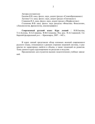 2
Авторы-составители:
Евсеева И.В. канд. филол. наук, доцент (раздел «Словообразование»)
Лузгина Т.А. канд. филол. наук, доцент (раздел «Синтаксис»)
Славкина И.А. канд. филол. наук, доцент (раздел «Морфология»)
Степанова Ф.В. канд. филол. наук (разделы «Фонетика. Фонология»,
«Лексикология, фразеология, лексикография»)
Современный русский язык: Курс лекций / И.В.Евсеева,
Т.А.Лузгина, И.А.Славкина, Ф.В.Степанова; Под ред. И.А.Славкиной; Си-
бирский федеральный ун-т. – Красноярск, 2007. – 642 с.
В курсе лекций представлен обзор основных явлений современного
русского языка, относящихся к разным сторонам языковой системы, и рас-
крытие их характерных свойств и объема, а также тенденций их развития.
Темы данного курса сгруппированы по разделам и модулям.
Предназначено для студентов высших педагогических учебных заведе-
ний.
 