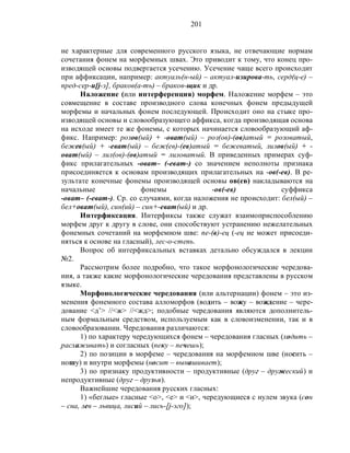 201
не характерные для современного русского языка, не отвечающие нормам
сочетания фонем на морфемных швах. Это приводит к тому, что конец про-
изводящей основы подвергается усечению. Усечение чаще всего происходит
при аффиксации, например: актуаль(н-ый) – актуал-изирова-ть, серд(ц-е) –
пред-сер-и[j-э], браков(а-ть) – браков-щик и др.
Наложение (или интерференция) морфем. Наложение морфем – это
совмещение в составе производного слова конечных фонем предыдущей
морфемы и начальных фонем последующей. Происходит оно на стыке про-
изводящей основы и словообразующего аффикса, когда производящая основа
на исходе имеет те же фонемы, с которых начинается словообразующий аф-
фикс. Например: розов(ый) + -оват(ый) – роз(ов)-(ов)атый = розоватый,
бежев(ый) + -еват(ый) – беж(ев)-(ев)атый = бежеватый, лилов(ый) + -
оват(ый) – лил(ов)-(ов)атый = лиловатый. В приведенных примерах суф-
фикс прилагательных -оват– (-еват-) со значением неполноты признака
присоединяется к основам производящих прилагательных на -ов(-ев). В ре-
зультате конечные фонемы производящей основы ов(ев) накладываются на
начальные фонемы -ов(-ев) суффикса
-оват– (-еват-). Ср. со случаями, когда наложения не происходит: бел(ый) –
бел+оват(ый), син(ий) – син+-еват(ый) и др.
Интерфиксация. Интерфиксы также служат взаимоприспособлению
морфем друг к другу в слове, они способствуют устранению нежелательных
фонемных сочетаний на морфемном шве: пе-(в)-ец (-ец не может присоеди-
няться к основе на гласный), лес-о-степь.
Вопрос об интерфиксальных вставках детально обсуждался в лекции
№2.
Рассмотрим более подробно, что такое морфонологические чередова-
ния, а также какие морфонологические чередования представлены в русском
языке.
Морфонологические чередования (или альтернации) фонем – это из-
менения фонемного состава алломорфов (водить – вожу – вождение – чере-
дование <д’> //<ж> //<жд>; подобные чередования являются дополнитель-
ным формальным средством, используемым как в словоизменении, так и в
словообразовании. Чередования различаются:
1) по характеру чередующихся фонем – чередования гласных (ходить –
расхаживать) и согласных (пеку – печешь);
2) по позиции в морфеме – чередования на морфемном шве (носить –
ношу) и внутри морфемы (носит – вынашивает);
3) по признаку продуктивности – продуктивные (друг – дружеский) и
непродуктивные (друг – друзья).
Важнейшие чередования русских гласных:
1) «беглые» гласные <о>, <е> и <и>, чередующиеся с нулем звука (сон
– сна, лев – львица, лисий – лись-[j-эго]);
 