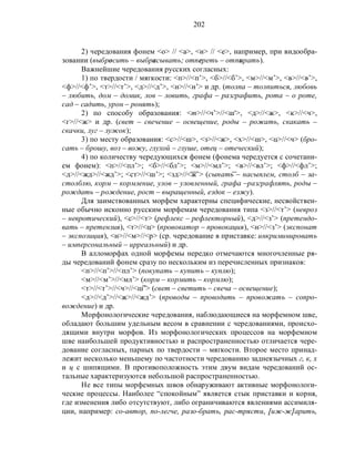 202
2) чередования фонем <о> // <а>, <и> // <е>, например, при видообра-
зовании (выбросить – выбрасывать; отпереть – отпирать).
Важнейшие чередования русских согласных:
1) по твердости / мягкости: <п>//<п’>, <б>//<б’>, <м>//<м’>, <в>//<в’>,
<ф>//<ф’>, <т>//<т’>, <д>//<д’>, <н>//<н’> и др. (толпа – толпиться, любовь
– любить, дом – домик, лов – ловить, графа – разграфить, рота – о роте,
сад – садить, урон – ронять);
2) по способу образования: <т>//<ч’>//<ш'>, <д>//<ж>, <к>//<ч>,
<г>//<ж> и др. (свет – свечение – освещение, роды – рожать, скакать –
скачки, луг – лужок);
3) по месту образования: <с>//<ш>, <з>//<ж>, <х>//<ш>, <ц>//<ч> (бро-
сать – брошу, воз – вожу, глухой – глуше, отец – отеческий);
4) по количеству чередующихся фонем (фонема чередуется с сочетани-
ем фонем): <п>//<пл’>; <б>//<бл’>; <м>//<мл’>; <в>//<вл’>; <ф>//<фл’>;
<д>//<жд>//<жд’>; <ст>//<ш’>; <зд>//<ж’> (сыпать – насыплем, столб – за-
столблю, корм – кормление, улов – уловленный, графа –разграфлять, роды –
рождать – рождение, рост – выращенный, ездок – езжу).
Для заимствованных морфем характерны специфические, несвойствен-
ные обычно исконно русским морфемам чередования типа <з>//<т’> (невроз
– невротический), <c>//<т> (рефлекс – рефлекторный), <д>//<з’> (претендо-
вать – претензия), <т>//<ц> (провокатор – провокация), <н>//<з’> (экспонат
– экспозиция), <н>//<м>//<р> (ср. чередование в приставке: инкриминировать
– имперсональный – ирреальный) и др.
В алломорфах одной морфемы нередко отмечаются многочленные ря-
ды чередований фонем сразу по нескольким из перечисленных признаков:
<п>//<п’>//<пл’> (покупать – купить – куплю);
<м>//<м’>//<мл’> (корм – кормить – кормлю);
<т>//<т’>//<ч>//<ш’> (свет – светить – свеча – освещение);
<д>//<д’>//<ж>//<жд’> (проводы – проводить – провожать – сопро-
вождение) и др.
Морфонологические чередования, наблюдающиеся на морфемном шве,
обладают большим удельным весом в сравнении с чередованиями, происхо-
дящими внутри морфов. Из морфонологических процессов на морфемном
шве наибольшей продуктивностью и распространенностью отличается чере-
дование согласных, парных по твердости – мягкости. Второе место принад-
лежит несколько меньшему по частотности чередованию заднеязычных г, к, х
и ц с шипящими. В противоположность этим двум видам чередований ос-
тальные характеризуются небольшой распространенностью.
Не все типы морфемных швов обнаруживают активные морфонологи-
ческие процессы. Наиболее “спокойным” является стык приставки и корня,
где изменения либо отсутствуют, либо ограничиваются явлениями ассимиля-
ции, например: со-автор, по-легче, разо-брать, рас-трясти, [иж-ж]арить,
 