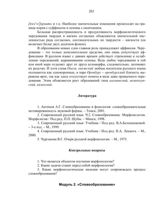 203
[пъч'-ч']ернить и т.п. Наиболее значительные изменения происходят на гра-
нице корня с суффиксом и основы с окончанием.
Большая распространенность и продуктивность морфонологического
чередования твердых и мягких согласных объясняются значительной чис-
ленностью ряда согласных, соотносительных по твердости – мягкости (он
включает более двух десятков фонем).
В образовании новых слов главная роль принадлежит аффиксам. Чере-
дование – это только дополнительное средство, оно лишь сопутствует аф-
фиксации. В русском языке с давних времен действует стремление к ослаб-
лению чередований, выравниванию основы. Ведь любое чередование в той
или иной мере отдаляет друг от друга алломорфы, следовательно, затемняет
их родство. И хотя слова Онега, онежский любым носителем русского языка
осознаются как однокоренные, в паре Оренбург – оренбургский близость вы-
ражена ярче, так как здесь отсутствует помеха в виде даже привычного чере-
дования. Этим объясняется рост образований типа калмыкский, великолук-
ский, казахский.
Литература
1. Антипов А.Г. Словообразование и фонология: словообразовательная
мотивированность звуковой формы. – Томск, 2001.
2. Современный русский язык. Ч.2. Словообразование. Морфонология.
Морфология / Под ред. П.П. Шубы. – Минск, 1998.
3. Современный русский язык: Учебник / Под ред. В.А.Белошапковой.
– 3-е изд. – М., 1999.
4. Современный русский язык: Учебник / Под ред. П.А. Леканта. – М.,
2000.
5. Чурганова В.Г. Очерк русской морфонологии. – М., 1973.
Контрольные вопросы
1. Что является объектом изучения морфонологии?
2. Какие задачи ставит перед собой морфонология?
3. Какие морфонологические явления могут сопровождать процесс
словообразования?
Модуль 2. «Словообразование»
 
