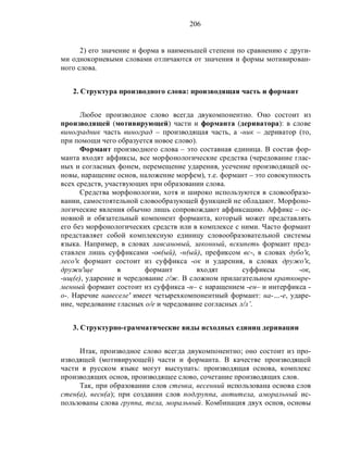 206
2) его значение и форма в наименьшей степени по сравнению с други-
ми однокорневыми словами отличаются от значения и формы мотивирован-
ного слова.
2. Структура производного слова: производящая часть и формант
Любое производное слово всегда двукомпонентно. Оно состоит из
производящей (мотивирующей) части и форманта (дериватора): в слове
виноградник часть виноград – производящая часть, а -ник – дериватор (то,
при помощи чего образуется новое слово).
Формант производного слова – это составная единица. В состав фор-
манта входят аффиксы, все морфонологические средства (чередование глас-
ных и согласных фонем, перемещение ударения, усечение производящей ос-
новы, наращение основ, наложение морфем), т.е. формант – это совокупность
всех средств, участвующих при образовании слова.
Средства морфонологии, хотя и широко используются в словообразо-
вании, самостоятельной словообразующей функцией не обладают. Морфоно-
логические явления обычно лишь сопровождают аффиксацию. Аффикс – ос-
новной и обязательный компонент форманта, который может представлять
его без морфонологических средств или в комплексе с ними. Часто формант
представляет собой комплексную единицу словообразовательной системы
языка. Например, в словах лавсановый, законный, вскипеть формант пред-
ставлен лишь суффиксами -ов(ый), -н(ый), префиксом вс-, в словах дубо'к,
лесо'к формант состоит из суффикса -ок и ударения, в словах дружо'к,
дружи'ще в формант входят суффиксы -ок,
-ищ(е), ударение и чередование г/ж. В сложном прилагательном кратковре-
менный формант состоит из суффикса -н– с наращением -ен– и интерфикса -
о-. Наречие навеселе' имеет четырехкомпонентный формант: на-…-е, ударе-
ние, чередование гласных о/е и чередование согласных л/л’.
3. Структурно-грамматические виды исходных единиц деривации
Итак, производное слово всегда двукомпонентно; оно состоит из про-
изводящей (мотивирующей) части и форманта. В качестве производящей
части в русском языке могут выступать: производящая основа, комплекс
производящих основ, производящее слово, сочетание производящих слов.
Так, при образовании слов стенка, весенний использована основа слов
стен(а), весн(а); при создании слов подгруппа, антитела, аморальный ис-
пользованы слова группа, тела, моральный. Комбинация двух основ, основы
 