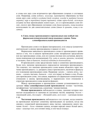 207
и слова или двух слов встречаются при образовании сложных и составных
слов. Например, слова водовоз, землемер, нервотрепка образованы на базе
основ двух слов: вод(а) и воз(ить) (воду возить), земл(я) и мер(ить) (землю
мерить), нерв и треп(ать) (нервы трепать); слова черно-белый, лесостепь
созданы на базе производящих основ (черн-, лес-) и производящих слов (бе-
лый, степь); при образовании составных слов диван-кровать, плащ-палатка
использовано по два самостоятельных слова (диван и кровать, плащ и па-
латка).
4. Связь между производящим и производным как особый тип
формально-семантической связи языковых единиц. Типы
словообразовательной производности
Производное слово и по форме (материально), и по смыслу (семантиче-
ски) восходит к своему производящему и зависит от него.
Формальная зависимость производного слова от производящего прояв-
ляется в том, что в каждом производном слове материально представлено
или все производящее слово, или его основа (полная или усеченная, фонети-
чески измененная или неизмененная). Ср.: петь и запеть, пропеть; чист(ый)
и чистить; баян и баянист; дом(ом) владе(ть) и домовладелец.
В производном слове представлена также и семантика производящего;
более того, значение производного определяется значением производящего.
Это означает, что значение производного слова можно объяснить через зна-
чение производящего, т.е. раскрыть смысл производного, включив в формулу
его толкования производящее слово. Например: запеть – «начать петь», чис-
тить – «делать чистым», баянист – «тот, кто играет на баяне» и под. В каж-
дом производном слове, тем самым, выражено его формально-семантическое
отношение к своему производящему, и выразителем этого отношения в
структуре производного слова является формант.
Между производящим и производным словами устанавливаются сле-
дующие типы словообразовательной производности: полная / частичная,
метафоричная / метонимичная, единичная / множественная.
Полная производность наблюдается в словах, значение которых пол-
ностью складывается из значения их составных частей, например: дом-ик –
«маленький дом», дом-ищ(е) – «большой дом», волч-онок – «детеныш волка»
и др.
Частичная производность наблюдается в тех случаях, когда семанти-
ка производных включает семантику производящих не целиком, когда она
связана с семантикой производящего лишь частью, «краешком» своего зна-
чения: белый – белье «нижняя одежда, которая нередко имеет белый цвет»,
каша – кашевар «тот, кто готовит пищу, в том числе и кашу».
 
