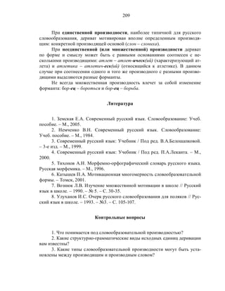 209
При единственной производности, наиболее типичной для русского
словообразования, дериват мотивирован вполне определенным производя-
щим: конкретной производящей основой (слон – слониха).
При неединственной (или множественной) производности дериват
по форме и смыслу может быть с равными основаниями соотнесен с не-
сколькими производящими: атлет – атлет-ическ(ий) (характеризующий ат-
лета) и атлетика – атлетич-еск(ий) (относящийся к атлетике). В данном
случае при соотнесении одного и того же производного с разными произво-
дящими выделяются разные форманты.
Не всегда множественная производность влечет за собой изменение
форманта: бор-ец – бороться и бор-ец – борьба.
Литература
1. Земская Е.А. Современный русский язык. Словообразование: Учеб.
пособие. – М., 2005.
2. Немченко В.Н. Современный русский язык. Словообразование:
Учеб. пособие. – М., 1984.
3. Современный русский язык: Учебник / Под ред. В.А.Белошапковой.
– 3-е изд. – М., 1999.
4. Современный русский язык: Учебник / Под ред. П.А.Леканта. – М.,
2000.
5. Тихонов А.Н. Морфемно-орфографический словарь русского языка.
Русская морфемика. – М., 1996.
6. Катышев П.А. Мотивационная многомерность словообразовательной
формы. – Томск, 2001.
7. Вознюк Л.В. Изучение множествнной мотивации в школе // Русский
язык в школе. – 1990. – № 5. – С. 30-35.
8. Улуханов И.С. Очерк русского словообразования для поляков // Рус-
ский язык в школе. – 1993. – №3. – С. 105-107.
Контрольные вопросы
1. Что понимается под словообразовательной производностью?
2. Какие структурно-грамматические виды исходных единиц деривации
вам известны?
3. Какие типы словообразовательной производности могут быть уста-
новлены между производящим и производным словом?
 