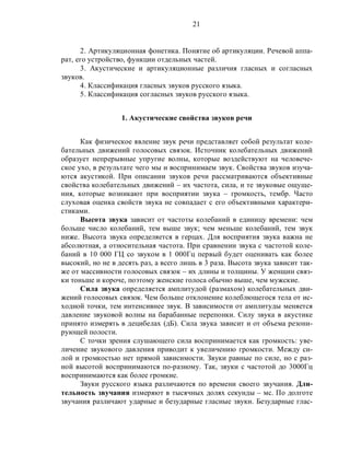 21
2. Артикуляционная фонетика. Понятие об артикуляции. Речевой аппа-
рат, его устройство, функции отдельных частей.
3. Акустические и артикуляционные различия гласных и согласных
звуков.
4. Классификация гласных звуков русского языка.
5. Классификация согласных звуков русского языка.
1. Акустические свойства звуков речи
Как физическое явление звук речи представляет собой результат коле-
бательных движений голосовых связок. Источник колебательных движений
образует непрерывные упругие волны, которые воздействуют на человече-
ское ухо, в результате чего мы и воспринимаем звук. Свойства звуков изуча-
ются акустикой. При описании звуков речи рассматриваются объективные
свойства колебательных движений – их частота, сила, и те звуковые ощуще-
ния, которые возникают при восприятии звука – громкость, тембр. Часто
слуховая оценка свойств звука не совпадает с его объективными характери-
стиками.
Высота звука зависит от частоты колебаний в единицу времени: чем
больше число колебаний, тем выше звук; чем меньше колебаний, тем звук
ниже. Высота звука определяется в герцах. Для восприятия звука важна не
абсолютная, а относительная частота. При сравнении звука с частотой коле-
баний в 10 000 ГЦ со звуком в 1 000Гц первый будет оценивать как более
высокий, но не в десять раз, а всего лишь в 3 раза. Высота звука зависит так-
же от массивности голосовых связок – их длины и толщины. У женщин связ-
ки тоньше и короче, поэтому женские голоса обычно выше, чем мужские.
Сила звука определяется амплитудой (размахом) колебательных дви-
жений голосовых связок. Чем больше отклонение колеблющегося тела от ис-
ходной точки, тем интенсивнее звук. В зависимости от амплитуды меняется
давление звуковой волны на барабанные перепонки. Силу звука в акустике
принято измерять в децибелах (дБ). Сила звука зависит и от объема резони-
рующей полости.
С точки зрения слушающего сила воспринимается как громкость: уве-
личение звукового давления приводит к увеличению громкости. Между си-
лой и громкостью нет прямой зависимости. Звуки равные по силе, но с раз-
ной высотой воспринимаются по-разному. Так, звуки с частотой до 3000Гц
воспринимаются как более громкие.
Звуки русского языка различаются по времени своего звучания. Дли-
тельность звучания измеряют в тысячных долях секунды – мс. По долготе
звучания различают ударные и безударные гласные звуки. Безударные глас-
 