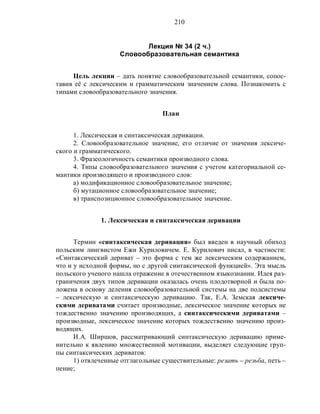 210
Лекция № 34 (2 ч.)
Словообразовательная семантика
Цель лекции – дать понятие словообразовательной семантики, сопос-
тавив её с лексическим и грамматическим значением слова. Познакомить с
типами словообразовательного значения.
План
1. Лексическая и синтаксическая деривации.
2. Словообразовательное значение, его отличие от значения лексиче-
ского и грамматического.
3. Фразеологичность семантики производного слова.
4. Типы словообразовательного значения с учетом категориальной се-
мантики производящего и производного слов:
а) модификационное словообразовательное значение;
б) мутационное словообразовательное значение;
в) транспозиционное словообразовательное значение.
1. Лексическая и синтаксическая деривации
Термин «синтаксическая деривация» был введен в научный обиход
польским лингвистом Ежи Куриловичем. Е. Курилович писал, в частности:
«Синтаксический дериват – это форма с тем же лексическим содержанием,
что и у исходной формы, но с другой синтаксической функцией». Эта мысль
польского ученого нашла отражение в отечественном языкознании. Идея раз-
граничения двух типов деривации оказалась очень плодотворной и была по-
ложена в основу деления словообразовательной системы на две подсистемы
– лексическую и синтаксическую деривацию. Так, Е.А. Земская лексиче-
скими дериватами считает производные, лексическое значение которых не
тождественно значению производящих, а синтаксическими дериватами –
производные, лексическое значение которых тождественно значению произ-
водящих.
И.А. Ширшов, рассматривающий синтаксическую деривацию приме-
нительно к явлению множественной мотивации, выделяет следующие груп-
пы синтаксических дериватов:
1) отвлеченные отглагольные существительные: резать – резьба, петь –
пение;
 