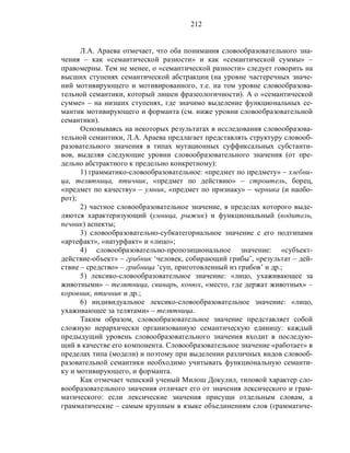 212
Л.А. Араева отмечает, что оба понимания словообразовательного зна-
чения – как «семантической разности» и как «семантической суммы» –
правомерны. Тем не менее, о «семантической разности» следует говорить на
высших ступенях семантической абстракции (на уровне частеречных значе-
ний мотивирующего и мотивированного, т.е. на том уровне словообразова-
тельной семантики, который лишен фразеологичности). А о «семантической
сумме» – на низших ступенях, где значимо выделение функциональных се-
мантик мотивирующего и форманта (см. ниже уровни словообразовательной
семантики).
Основываясь на некоторых результатах в исследования словообразова-
тельной семантики, Л.А. Араева предлагает представлять структуру словооб-
разовательного значения в типах мутационных суффиксальных субстанти-
вов, выделяя следующие уровни словообразовательного значения (от пре-
дельно абстрактного к предельно конкретному):
1) грамматико-словообразовательное: «предмет по предмету» – хлебни-
ца, телятница, птичник, «предмет по действию» – строитель, борец,
«предмет по качеству» – умник, «предмет по признаку» – черника (и наобо-
рот);
2) частное словообразовательное значение, в пределах которого выде-
ляются характеризующий (умница, рыжик) и функциональный (водитель,
печник) аспекты;
3) словообразовательно-субкатегориальное значение с его подтипами
«артефакт», «натурфакт» и «лицо»;
4) словообразовательно-пропозициональное значение: «субъект-
действие-объект» – грибник ‘человек, собирающий грибы’, «результат – дей-
ствие – средство» – грибница ‘суп, приготовленный из грибов’ и др.;
5) лексико-словообразовательное значение: «лицо, ухаживающее за
животными» – телятница, свинарь, конюх, «место, где держат животных» –
коровник, птичник и др.;
6) индивидуальное лексико-словообразовательное значение: «лицо,
ухаживающее за телятами» – телятница.
Таким образом, словообразовательное значение представляет собой
сложную иерархически организованную семантическую единицу: каждый
предыдущий уровень словообразовательного значения входит в последую-
щий в качестве его компонента. Словообразовательное значение «работает» в
пределах типа (модели) и поэтому при выделении различных видов словооб-
разовательной семантики необходимо учитывать функциональную семанти-
ку и мотивирующего, и форманта.
Как отмечает чешский ученый Милош Докулил, типовой характер сло-
вообразовательного значения отличает его от значения лексического и грам-
матического: если лексические значения присущи отдельным словам, а
грамматические – самым крупным в языке объединениям слов (грамматиче-
 