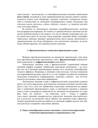 213
ским классам – частям речи), то словообразовательное значение свойственно
всем словам, входящим в один деривационный ряд внутри данного грамма-
тического класса слов. Например, значение «делаться, становиться каким-
либо в соответствии со значением мотивирующего слова» объединяет ряд
глаголов синеть, краснеть, седеть, добреть, глупеть, т.е. является для всех
слов этого ряда общим.
В отличие от лексического значения словообразовательное значение
всегда формально выражено. В отличие от грамматического значения оно яв-
ляется необязательным в том смысле, что оно не обязано охватывать все сло-
ва одной части речи. В системе типов языковых значений общее словообра-
зовательное значение занимает промежуточное место между лексическим и
грамматическим: оно более абстрактно, чем лексическое значение, но носит
менее общий характер, чем грамматическое значение.
3. Фразеологичность семантики производного слова
Важным противопоставлением на множестве производных слов явля-
ется противопоставление производных слов с фразеологичной (идиоматич-
ной) семантикой и с нефразеологичной семантикой.
Лексическое значение слов с фразеологичной семанитикой помимо
значения морфем содержит добавочные смысловые компоненты – те, кото-
рых нет ни в значении производящей основы, ни в значении словообразова-
тельного аффикса. Например, в значении слова теплица «теплое помещение
для выращивания рассады, цветов и т.п.» нет морфем, которые бы содержали
смысловые компоненты «выращивание», «рассада», «цветы» – все эти ком-
поненты составляют смысловое приращение.
Лексическое значение слова с нефразеологичной семантикой устроено
иначе: его легко определить, если известны значения составных частей слова.
Дело в том, что у него нет добавочных смысловых компонентов по сравне-
нию с семантикой производящего слова, и лексическое значение у каждого
такого слова складывается (выводится) из значений составляющих его мор-
фем. Зная, что верблюд – это животное, аист – птица, а суффикс
-онок имеет значение «невзрослости», определить значение слов верблюжо-
нок и аистенок не составляет труда. Между тем значение слова с фразеоло-
гичной семантикой полностью вывести из значений морфем нельзя: оно обя-
зательно будет содержать смысловые добавки.
4. Типы словообразовательного значения с учетом категориальной
семантики производящего и производного слов
 