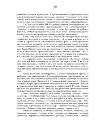 218
вообразовательными признаками. В противоположность приведенным лек-
семам производные ржище, пшеничище, ячменище, гороховище, гречушище,
льнище, коноплянище ученый относит к одной словообразовательной модели,
поскольку все они обозначают «название поля, с которого убраны растения».
Е.А. Земская, подобно Л.В. Сахарному, выявила типизированные сло-
вообразовательные значения, эксплицирующие связь словообразования с
лексикой, и упорядочивание последней в словообразовании. В учебнике
(Земская, 1973) автор выделяет большое число типов, обобщающее дерива-
ционное значение которых равно лексико-словообразовательному.
В 1992 году выходит книга Е.А. Земской «Словообразование как дея-
тельность», в которой исследователь отмечает: «Учитывая новейшие дости-
жения в дериватологии, показывающие особую роль в словообразовании
синтаксических дериватов, представляется необходимым изменить опреде-
ление словообразовательного типа, этой основной единицы словообразова-
ния. Таким образом, один и тот же тип формирует производные от основ гла-
голов и отглагольных существительных – имен действия» (Земская, 1992, с.
37). Е.А. Земская, как мы видим, предлагает не учитывать при определении
СТ тождество частеречной принадлежности мотивирующих единиц.
Из недавних работ, касающихся определения СТ, назову работы
Л.А. Араевой. Она, настаивая на сохранении при определении СТ выделен-
ных трех признаков, говорит о том, что одного тождества словообразова-
тельного значения при определении СТ недостаточно. Значимым является
специфическая представленность в типе видов словообразовательной семан-
тики.
Разное количество мотивирующих у одной тематической группы и
особенность ее внутритипового функционирования создают своеобразие, не-
повторимость семантической организации каждого словообразовательного
типа русского языка. Например, в СТ «основа существительного + формант
-ниц(а)» в ядерно представленных пропозициональных структурах ) мотиви-
рующая единица чаще всего выступает в синтаксической функции объекта,
средства или результата. Так, наиболее продуктивными пропозициональны-
ми структурами с мотиватором-объектом в указанном типе являются:
«лицо, названное по объекту» (ягодница, орешница, грибница, коряж-
ница и др. – собирательницы, грибовница, ягодница, картофельница, сухар-
ница, молочница и др. – любительницы употреблять в пищу, цветочница, ка-
пустница, лучница, ягодница, яблочница, блинница, кисельница и др. – про-
давцы, песенница, вопленица и др. – исполнительницы, квасница, бражница,
ленточница, бараночница, булочница и др. – изготовительницы, сердечница,
нервница – больные, грыжница, килячница, ушница – лекари и др.);
«средство, названное по объекту» (сенница, житница, мякинница, кар-
тошница, утятница, гусятница и др. – корзины для переноски, гусинница,
гусятница – корзхины для высиживания, грибница, бличница и др. – корзины
 