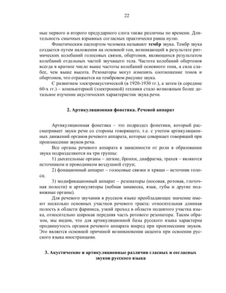 22
ные первого и второго предударного слога также различны по времени. Дли-
тельность смычных взрывных согласных практически равна нулю.
Фонетическим паспортом человека называют тембр звука. Тембр звука
создается путем наложения на основной тон, возникающий в результате рит-
мических колебаний голосовых связок, обертонов, являющихся результатом
колебаний отдельных частей звучащего тела. Частота колебаний обертонов
всегда в кратное число выше частоты колебаний основного тона, а сила сла-
бее, чем выше высота. Резонаторы могут изменять соотношение тонов и
обертонов, что отражается на тембровом рисунке звука.
С развитием электроакустической (в 1920-1930 гг.), а затем (в середине
60-х гг.) – компьютерной (электронной) техники стало возможным более де-
тальное изучение акустических характеристик звука речи.
2. Артикуляционная фонетика. Речевой аппарат
Артикуляционная фонетика – это подраздел фонетики, который рас-
сматривает звуки речи со стороны говорящего, т.е. с учетом артикуляцион-
ных движений органов речевого аппарата, которые совершает говорящий при
произнесении звуков речи.
Все органы речевого аппарата в зависимости от роли в образовании
звука подразделяются на три группы:
1) дыхательные органы – легкие, бронхи, диафрагма, трахея – являются
источником и проводником воздушной струи;
2) фонационный аппарат – голосовые связки и хрящи – источник голо-
са;
3) модификационный аппарат – резонаторы (носовая, ротовая, глоточ-
ная полости) и артикуляторы (небная занавеска, язык, губы и другие под-
вижные органы).
Для речевого звучания в русском языке преобладающее значение име-
ют несколько основных участков речевого тракта: относительная длинная
полость в области фаринкса, узкий проход в области поднятого участка язы-
ка, относительно широкая передняя часть ротового резонатора. Таким обра-
зом, мы видим, что для артикуляционной базы русского языка характерна
продвинутость органов речевого аппарата вперед при произнесении звуков.
Это является основной причиной возникновения акцента при освоении рус-
ского языка иностранцами.
3. Акустические и артикуляционные различия гласных и согласных
звуков русского языка
 