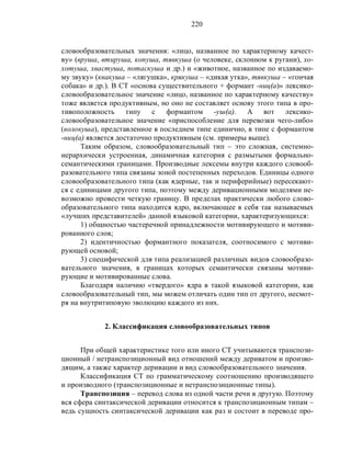 220
словообразовательных значения: «лицо, названное по характерному качест-
ву» (вруша, втируша, копуша, тявкуша (о человеке, склонном к ругани), хо-
хотуша, хвастуша, потаскуша и др.) и «животное, названное по издаваемо-
му звуку» (квакуша – «лягушка», крякуша – «дикая утка», тявкуша – «гончая
собака» и др.). В СТ «основа существительного + формант -ниц(а)» лексико-
словообразовательное значение «лицо, названное по характерному качеству»
тоже является продуктивным, но оно не составляет основу этого типа в про-
тивоположность типу с формантом -уш(а). А вот лексико-
словообразовательное значение «приспособление для перевозки чего-либо»
(волокуша), представленное в последнем типе единично, в типе с формантом
-ниц(а) является достаточно продуктивным (см. примеры выше).
Таким образом, словообразовательный тип – это сложная, системно-
иерархически устроенная, динамичная категория с размытыми формально-
семантическими границами. Производные лексемы внутри каждого словооб-
разовательного типа связаны зоной постепенных переходов. Единицы одного
словообразовательного типа (как ядерные, так и периферийные) пересекают-
ся с единицами другого типа, поэтому между деривационными моделями не-
возможно провести четкую границу. В пределах практически любого слово-
образовательного типа находится ядро, включающее в себя так называемых
«лучших представителей» данной языковой категории, характеризующихся:
1) общностью частеречной принадлежности мотивирующего и мотиви-
рованного слов;
2) идентичностью формантного показателя, соотносимого с мотиви-
рующей основой;
3) специфической для типа реализацией различных видов словообразо-
вательного значения, в границах которых семантически связаны мотиви-
рующие и мотивированные слова.
Благодаря наличию «твердого» ядра в такой языковой категории, как
словообразовательный тип, мы можем отличать один тип от другого, несмот-
ря на внутритиповую эволюцию каждого из них.
2. Классификация словообразовательных типов
При общей характеристике того или иного СТ учитываются транспози-
ционный / нетранспозиционный вид отношений между дериватом и произво-
дящим, а также характер деривации и вид словообразовательного значения.
Классификация СТ по грамматическому соотношению производящего
и производного (транспозиционные и нетранспозиционные типы).
Транспозиция – перевод слова из одной части речи в другую. Поэтому
вся сфера синтаксической деривации относится к транспозиционным типам –
ведь сущность синтаксической деривации как раз и состоит в переводе про-
 