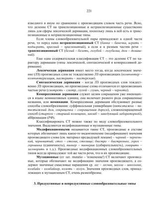 221
изводного в иную по сравнению с производящим словом часть речи. Ясно,
что деление СТ на транспозиционные и нетранспозиционные существенно
лишь для сферы лексической деривации, поскольку лишь в ней есть и транс-
позиционные и нетранспозиционные типы.
Если члены словообразовательной пары принадлежат к одной части
речи, то перед нами нетранспозиционный СТ (банка – баночка, играть –
подыграть, красный – красноватый), а если к к разным частям речи –
транспозиционный СТ (белый – белеть, голубой – голубизна, дом – домаш-
ний).
Еще одна содержательная классификация СТ – это деление СТ по ха-
рактеру деривации (типы лексической, синтаксической и компрессивной де-
ривации).
Лексическая деривация имеет место тогда, когда лексическое значе-
ние (ЛЗ) производных слов не тождественно ЛЗ производящих (компьютер –
компьютеризация, мастерить – мастерская).
Синтаксическая деривация – когда ЛЗ производных слов тождест-
венно ЛЗ производящих, но производные слова отличаются от производящих
частью речи (смотреть – смотр, глухой – глушь, черный – чернота).
Компрессивная деривация служит целям сокращения уже имеющих-
ся в языке номинативных единиц; она включает разного рода сокращенные
названия, или номинации. Компрессивная деривация обслуживает разные
способы словообразования: суффиксальная универбация (пятиэтажка – пя-
тиэтажный дом, сокращенка – сокращенная дорога), сложносокращенный
способ (старпом – старший помощник, завлаб – заведующий лабораторией),
аббревиация (РФ).
Классифицировать СТ можно также по виду словообразовательного
значения. Выделяются модификационные и мутационные типы.
Модификационными называются такие СТ, производные в составе
которых обозначают лишь какое-то видоизменение (модификацию) значения
производящего слова (см. материал предыдущей лекции) – черный – чернень-
кий, черноватый; стол – столик, столище; быстро – быстренько, горох –
горошина (единичность), пионер – пионерия (собирательность), говорить –
заговорить и т.д.). Производные модификационных словообразовательных
типов всегда принадлежат той же части речи, что и их производящие.
Мутационные (от лат. mutatio – 'изменение') СТ включают производ-
ные, которые обозначают не модификацию значения производящего, а со-
держат значимые смысловые наращения ср. лес – лесник, школа – школьник,
комбайн – комбайнер, колоть – колун. Значения производных слов, принад-
лежащих к мутационным СТ, очень разнообразны.
3. Продуктивные и непродуктивные словообразовательные типы
 