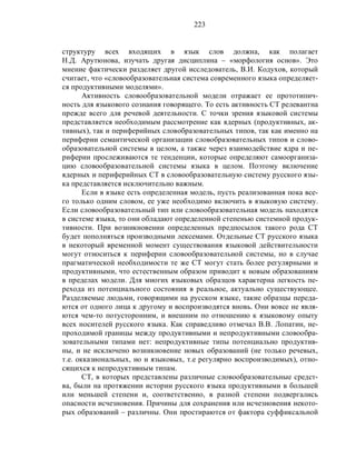 223
структуру всех входящих в язык слов должна, как полагает
Н.Д. Арутюнова, изучать другая дисциплина – «морфология основ». Это
мнение фактически разделяет другой исследователь, В.И. Кодухов, который
считает, что «словообразовательная система современного языка определяет-
ся продуктивными моделями».
Активность словообразовательной модели отражает ее прототипич-
ность для языкового сознания говорящего. То есть активность СТ релевантна
прежде всего для речевой деятельности. С точки зрения языковой системы
представляется необходимым рассмотрение как ядерных (продуктивных, ак-
тивных), так и периферийных словобразовательных типов, так как именно на
периферии семантической организации словобразовательных типов и слово-
образовательной системы в целом, а также через взаимодействие ядра и пе-
риферии прослеживаются те тенденции, которые определяют самоорганиза-
цию словообразовательной системы языка в целом. Поэтому включение
ядерных и периферийных СТ в словообразовательную систему русского язы-
ка представляется исключительно важным.
Если в языке есть определенная модель, пусть реализованная пока все-
го только одним словом, ее уже необходимо включить в языковую систему.
Если словообразовательный тип или словообразовательная модель находятся
в системе языка, то они обладают определенной степенью системной продук-
тивности. При возникновении определенных предпосылок такого рода СТ
будет пополняться производными лексемами. Отдельные СТ русского языка
в некоторый временной момент существования языковой действительности
могут относиться к периферии словообразовательной системы, но в случае
прагматической необходимости те же СТ могут стать более регулярными и
продуктивными, что естественным образом приводит к новым образованиям
в пределах модели. Для многих языковых образцов характерна легкость пе-
рехода из потенциального состояния в реальное, актуально существующее.
Разделяемые людьми, говорящими на русском языке, такие образцы переда-
ются от одного лица к другому и воспроизводятся вновь. Они вовсе не явля-
ются чем-то потусторонним, и внешним по отношению к языковому опыту
всех носителей русского языка. Как справедливо отмечал В.В. Лопатин, не-
проходимой границы между продуктивными и непродуктивными словообра-
зовательными типами нет: непродуктивные типы потенциально продуктив-
ны, и не исключено возникновение новых образований (не только речевых,
т.е. окказиональных, но и языковых, т.е регулярно воспроизводимых), отно-
сящихся к непродуктивным типам.
СТ, в которых представлены различные словообразовательные средст-
ва, были на протяжении истории русского языка продуктивными в большей
или меньшей степени и, соответственно, в разной степени подвергались
опасности исчезновения. Причины для сохранения или исчезновения некото-
рых образований – различны. Они простираются от фактора суффиксальной
 