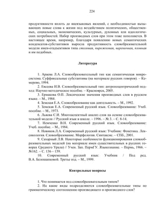 224
продуктивности вплоть до внеязыковых явлений, с необходимостью вызы-
вающих новые слова к жизни под воздействием политических, обществен-
ных, социальных, экономических, культурных, духовных или идеологиче-
ских потребностей. Набор производных слов при этом тоже пополняется. В
настоящее время, например, благодаря появлению новых семантических
конденсатов-субстантивов выросла продуктивность словобразовательной
модели имен-отадъективов типа столовая, пирожковая, вареничная, пловная
и им подобных.
Литература
1. Араева Л.А. Словообразовательный тип как семантическая микро-
система. Суффиксальные субстантивы (на материале русских говоров). – Ке-
мерово, 1994.
2. Евсеева И.В. Словообразовательный тип: антропоцентрический под-
ход: Научно-методическое пособие. – Красноярск, 2005.
3. Ермакова О.П. Лексические значения производных слов в русском
языке. – М., 1984.
4. Земская Е.А. Словообразование как деятельность. – М., 1992.
5. Земская Е.А. Современный русский язык. Словообразование: Учеб.
пособие. – М., 1973.
6. Львова С.И. Многоаспектный анализ слов на основе словообразова-
тельной модели // Русский язык в школе. – 1996. – № 3. – С. 8-14.
7. Немченко В.Н. Современный русский язык. Словообразование:
Учеб. пособие. – М., 1984.
8. Новиков.Л.А. Современный русский язык: Учебник: Фонетика. Лек-
сикология. Словообразование. Морфология. Синтаксис. – СПб., 2001.
9. Сахарный Л.В. Некоторые особенности функционирования словооб-
разовательных моделей (на материале имен существительных в русских го-
ворах Среднего Урала) // Учен. Зап. ПермГУ. Языкознание. – Пермь, 1966. –
№162. – С. 136 – 159.
10. Современный русский язык: Учебник / Под ред.
В.А. Белошапковой. Третье изд. – М., 1999.
Контрольные вопросы
1. Что понимается под словообразовательным типом?
2. На какие виды подразделяются словообразовательные типы по
грамматическому соотношению производящего и производного слов?
 