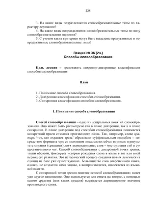 225
3. На какие виды подразделяются словообразовательные типы по ха-
рактеру деривации?
4. На какие виды подразделяются словообразовательные типы по виду
словообразовательного значения?
5. С учетом каких критериев могут быть выделены продуктивные и не-
продуктивные словообразовательные типы?
Лекция № 36 (2ч.)
Способы словообразования
Цель лекции – представить сихронно-диахронные классификации
способов словообразования
План
1. Понимание способа словообразования.
2. Диахронная классификация способов словообразования.
3. Синхронная классификация способов словообразования.
1. Понимание способа словообразования
Способ словообразования – одно из центральных понятий словообра-
зования. Оно может быть рассмотрено как в плане диахронии, так и в плане
синхронии. В плане диахронии под способом словообразования понимается
конкретный прием создания производного слова. Так, например, слово вра-
тарь ‘тот, кто охраняет врата’ образовано суффиксальным способом – по-
средством форманта -арь со значением лица; слово сейчас возникло в резуль-
тате слияния (сращения) двух знаменательных слов – местоимения сей и су-
ществительного час. Способ словообразования с диахронной точки зрения,
таким образом, фиксирует историю рождения слова в языке в тот или иной
период его развития. Это исторический процесс создания новых лексических
единиц на базе уже существующих. Большинство слов современного языка,
однако, не создается нами заново, а воспроизводится, извлекается из языко-
вой памяти.
С синхронной точки зрения понятие «способ словообразования» имеет
уже другое наполнение. Оно используется для ответа на вопрос, с помощью
какого средства (или каких средств) выражается деривационное значение
производного слова.
 