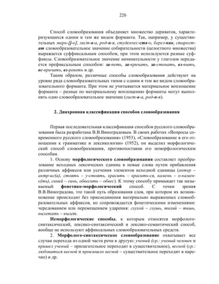 226
Способ словообразования объединяет множество дериватов, характе-
ризующихся одним и тем же видом форманта. Так, например, у существи-
тельных зверь-[j-о], лист-в-а, род-н-я, студенчес-ств-о, берез-няк, старост-
ат словообразовательное значение собирательности (целостного множества)
выражается суффиксальным способом, при этом используются разные суф-
фиксы. Словообразовательное значение начинательности у глаголов переда-
ется префиксальным способом: за-петь, за-кричать, за-стонать, вз-выть,
вс-кричать, вз-реветь и др.
Таким образом, различные способы словообразования действуют на
уровне ряда словообразовательных типов с одним и тем же видом словообра-
зовательного форманта. При этом не учитывается материальное воплощение
форманта – разные по материальному воплощению форманты могут выпол-
нять одно словообразовательное значение (лист-в-а, род-н-я).
2. Диахронная классификация способов словообразования
Первая последовательная классификация способов русского словообра-
зования была разработана В.В.Виноградовым. В своих работах «Вопросы со-
временного русского словообразования» (1953), «Словообразование в его от-
ношении к грамматике и лексикологии» (1952), он выделил морфологиче-
ский способ словообразования, противопоставив его неморфологическим
способам.
1. Основу морфологического словообразования составляет преобра-
зование исходных лексических единиц в новые слова путем прибавления
различных аффиксов или усечения элементов исходной единицы (актер –
актр-ис(а), стоять – у-стоять, красить – красить-ся, камень – о-камен-
е(ть), синий – синь, обвесить – обвес). К этому способу примыкает так назы-
ваемый фонетико-морфологический способ. С точки зрения
В.В.Виноградова, это такой путь образования слов, при котором их возник-
новение происходит без присоединения материально выраженных словооб-
разовательных аффиксов, но сопровождается фонетическими изменениями:
чередованием или перемещением ударения: глухой – глушь, тихий – тишь,
вылетать – вылет.
Неморфологические способы, к которым относятся морфолого-
синтаксический, лексико-синтаксический и лексико-семантический способ,
вообще не используют аффиксальных словообразовательных средств.
2. Морфолого-синтаксическое словообразование охватывает все
случаи перехода из одной части речи в другую: ученый (ср.: ученый человек и
пришел ученый – прилагательное переходит в существительное), весной (ср.:
любоваться весной и произошло весной – существительное переходит в наре-
чие) и др.
 