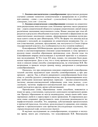 227
3. Лексико-синтаксическое словообразование представлено разными
случаями слияния элементов словосочетания и превращения их в устойчи-
вую единицу – слово: с ума сшедший – сумасшедший, благо творить – бла-
готворить, семь сот – семьсот.
4. Лексико-семантическое словообразование основано на семантиче-
ском расщеплении многозначных слов. Основные причины такого расщепле-
ния – утрата семантической общности и разрыв семантических связей между
различными значениями многозначного слова. Новые лексемы при этом об-
разуются в результате обособления отдельных значений и оформления их как
самостоятельных лексических единиц, «формирование омонимов путем рас-
пада одного слова на два» (Виноградов, 1975). По форме эти лексемы всегда
совпадают с исходной, но содержание их семантически независимо. Ср.: со-
вет («наставление, указание, предложение, как поступить») и Совет («орган
государственной власти»), долг («обязанность») и долг («взятие взаймы»).
Классификация В.В.Виноградова представляет собой первое наиболее
полное и систематизированное описание существовавших к тому времени в
русском языке способов образования производных слов. Долгие годы эта
классификация широко использовалась в вузовской практике и в специаль-
ных исследованиях. В 70-е годы ХХ века, однако, это описание было ради-
кально пересмотрено. Дело в том, что к этому времени исследователи выде-
лили и описали новые способы словопроизводства, не отмеченные В.В. Ви-
ноградовым, и провели четкую границу между диахронным и синхронным
словообразованием.
Оказалось, что при синхронном описании современной словообразова-
тельной системы выделяются одни способы словообразования, а при диа-
хронном – другие. Так, к области диахронного словообразования были отне-
сены те способы русского словопроизводства, для функционирования кото-
рых необходимо несколько временных периодов – лексико-семантический,
частично лексико-синтаксический (образование слов типа тотчас, сума-
сшедший), частично морфолого-синтаксический (все способы перехода из
одной части речи в другую, кроме субстантивации).
Производные слова, образованные этими способами, появляются в
языке не сразу, а постепенно, в результате длительного исторического разви-
тия. Процесс образования их всегда индивидуален, лишен каких-либо типи-
зированных свойств и нерегулярен в своем проявлении. В современном рус-
ском языке сохраняют продуктивность лишь отдельные разновидности не-
морфологических способов. Это, например, субстантивация прилагательных
и причастий (приемная, докладная, провожающие) и сращение, или слияние,
наречия и прилагательного или причастия (долгоиграющая пластинка, бы-
строрастворимый кофе, вечнозеленое дерево).
В научных исследованиях по словообразованию, созданных в послед-
нее время, много раз отмечалось, что классификация В.В. Виноградова
 