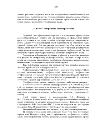 228
должна учитываться прежде всего при историческом словообразовательном
анализе слов. Несмотря на это, его классификация способов словообразова-
ния последовательно учитывается и в практике преподавания: именно она
лежит в основе школьного курса русского языка.
3. Способы синхронного словообразования
Основной классификационный признак – использование аффиксальных
словообразовательных средств или их отсутствие и привлечение других
средств – отражен в типологии способов словообразования в синхронном ас-
пекте. Однако тут он наполняется иным содержанием по сравнению с диа-
хронной типологией. Для построения типологии способов значим не сам
факт наличия или отсутствия словообразовательного аффикса, участвующего
в образовании производного слова, а тип форманта (аффиксальный / безаф-
фиксный), выражающего деривационное значение в современном языке.
Анализируя действующие вузовские учебники и некоторые специаль-
ные работы по синхронному словообразованию, мы очень быстро натолк-
немся на отдельные разночтения, касающиеся объединения способов слово-
образования в основные (классификационные) группы.
Так, Е.А.Земская выделяет две основные группы способов словообра-
зования: аффиксальные и неаффиксальные.
Аффиксальные: суффиксальный (глаз – глаз-аст-ый), сложносуффик-
сальный (канат-о-ход-ец), префиксальный (при-город), префиксально-
суффиксальный (без-денежь-j-(е)), нулевая суффиксация (приезд), префикса-
ция в сочетании с нулевой суффиксацией (седой – про-седь-Ø-‫,)ٱ‬ сложение в
сочетании с нулевой суффиксацией (лед-о-ход-Ø-‫.)ٱ‬
Неаффиксальные: чистое сложение, сращение, аббревиация, усечение.
В качестве особого способа словообразования Е.А.Земская выделяет
субстантивацию – вид конверсии, которая случается при образовании имен
существительных, мотивированных и по форме, и по смыслу прилагатель-
ными или причастиями (сладкое, слабительное, холодное, учительская, ду-
шевая).
Иной подход принят в исследованиях В.В. Лопатина и
И.С. Улуханова. Рассмотренные выше классификации способов словообразо-
вания опираются на качество словообразовательного форманта, тогда как
классификация В.В. Лопатина и И.С. Улуханова опирается на характер про-
изводящей базы. В зависимости от этого характера выделяются:
1) способы образования слов, имеющих одну мотивирующую основу;
2) способы образования слов, имеющих более чем одну мотивирую-
щую основу. В первую группу входят суффиксация, префиксация, постфик-
сация, комбинированные способы словообразования, субстантивация прила-
 