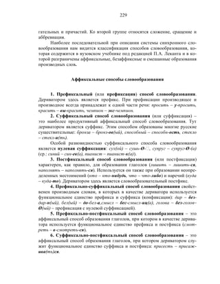 229
гательных и причастий. Ко второй группе относятся сложение, сращение и
аббревиация.
Наиболее последовательной при описании системы синхронного сло-
вообразования нам видится классификация способов словообразования, ко-
торая содержится в вузовском учебнике под редакцией П.А. Леканта и в ко-
торой разграничены аффиксальные, безаффиксные и смешанные образования
производных слов.
Аффиксальные способы словообразования
1. Префиксальный (или префиксация) способ словообразования.
Дериватором здесь является префикс. При префиксации производящее и
производное всегда принадлежат к одной части речи: просить – у-просить,
красить – вы-красить, чемпион – экс-чемпион.
2. Суффиксальный способ словообразования (или суффиксация) –
это наиболее продуктивный аффиксальный способ словообразования. Тут
дериватором является суффикс. Этим способом образованы многие русские
существительные: бронза – бронз-ов(ый), способный – способн-ость, стекло
– стекл-и(ть).
Особой разновидностью суффиксального способа словообразования
является нулевая суффиксация: сух(ой) – сушь-Ø-‫,ٱ‬ супруг – супруг-Ø-(а)
(ср.: синий – син-ев(а), пианист – пианист-к(а)).
3. Постфиксальный способ словообразования (или постфиксация)
характерен, как правило, для образования глаголов (лишить – лишить-ся,
наполнять – наполнять-ся). Используется он также при образовании неопре-
деленных местоимений (кто – кто-нибудь, что – что-либо) и наречий (куда
– куда-то). Дериватором здесь является словообразовательный постфикс.
4. Префиксально-суффиксальный способ словообразования свойст-
венен производным словам, в которых в качестве дериватора используется
функциональное единство префикса и суффикса (конфиксация): дар – без-
дар-н(ый), бел(ый) – до-бел-а,смысл – бес-смысл-иц(а), голова – без-голов–
Ø(ый) – префиксация с нулевой суффиксацией).
5. Префиксально-постфиксальный способ словообразования – это
аффиксальный способ образования глаголов, при котором в качестве дерива-
тора используется функциональное единство префикса и постфикса (смот-
реть – в-смотреть-ся).
6. Суффиксально-постфиксальный способ словообразования – это
аффиксальный способ образования глаголов, при котором дериватором слу-
жит функциональное единство суффикса и постфикса: присесть – присаж-
ива(ть)ся.
 