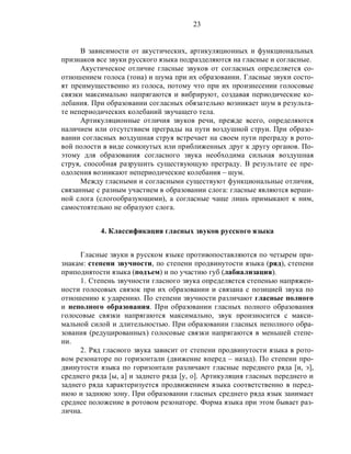 23
В зависимости от акустических, артикуляционных и функциональных
признаков все звуки русского языка подразделяются на гласные и согласные.
Акустическое отличие гласные звуков от согласных определяется со-
отношением голоса (тона) и шума при их образовании. Гласные звуки состо-
ят преимущественно из голоса, потому что при их произнесении голосовые
связки максимально напрягаются и вибрируют, создавая периодические ко-
лебания. При образовании согласных обязательно возникает шум в результа-
те непериодических колебаний звучащего тела.
Артикуляционные отличия звуков речи, прежде всего, определяются
наличием или отсутствием преграды на пути воздушной струи. При образо-
вании согласных воздушная струя встречает на своем пути преграду в рото-
вой полости в виде сомкнутых или приближенных друг к другу органов. По-
этому для образования согласного звука необходима сильная воздушная
струя, способная разрушить существующую преграду. В результате ее пре-
одоления возникают непериодические колебания – шум.
Между гласными и согласными существуют функциональные отличия,
связанные с разным участием в образовании слога: гласные являются верши-
ной слога (слогообразующими), а согласные чаще лишь примыкают к ним,
самостоятельно не образуют слога.
4. Классификация гласных звуков русского языка
Гласные звуки в русском языке противопоставляются по четырем при-
знакам: степени звучности, по степени продвинутости языка (ряд), степени
приподнятости языка (подъем) и по участию губ (лабиализация).
1. Степень звучности гласного звука определяется степенью напряжен-
ности голосовых связок при их образовании и связана с позицией звука по
отношению к ударению. По степени звучности различают гласные полного
и неполного образования. При образовании гласных полного образования
голосовые связки напрягаются максимально, звук произносится с макси-
мальной силой и длительностью. При образовании гласных неполного обра-
зования (редуцированных) голосовые связки напрягаются в меньшей степе-
ни.
2. Ряд гласного звука зависит от степени продвинутости языка в рото-
вом резонаторе по горизонтали (движение вперед – назад). По степени про-
двинутости языка по горизонтали различают гласные переднего ряда [и, э],
среднего ряда [ы, а] и заднего ряда [у, о]. Артикуляция гласных переднего и
заднего ряда характеризуется продвижением языка соответственно в перед-
нюю и заднюю зону. При образовании гласных среднего ряда язык занимает
среднее положение в ротовом резонаторе. Форма языка при этом бывает раз-
лична.
 