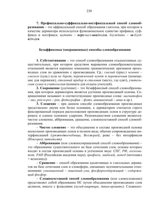 230
7. Префиксально-суффиксально-постфиксальный способ словооб-
разования – это аффиксальный способ образования глаголов, при котором в
качестве дериватора используется функциональное единство префикса, суф-
фикса и постфикса: шутить – пере-шуч-ива(ть)ся, блуждать – за-блуд-
и(ть)ся.
Безаффиксные (операционные) способы словообразования
1. Субстантивация – это способ словообразования отадъективных су-
ществительных, при котором средством выражения словообразовательных
отношений является коренное изменение грамматических признаков произ-
водных слов по сравнению с производящим. Ср.: смелый (прил.) человек –
смелого (сущ.) пуля не берет, перевязочный пункт и перевязочная (помеще-
ние для перевязок), столовый прибор и столовая (место, где едят), учитель-
ская сумка и учительская (комната для отдыха учителей).
2. Сокращение (усечение) – это безаффиксный способ словообразова-
ния, при котором дериватором является усечение производящей основы. Со-
кращениями называют и соответствующие производные слова: магнитофон
– маг, рок-н-рол – рок, фотография – фото, авиационный – авиа и др.).
3. Сложение – при данном способе словообразования производящее
представлено двумя или более основами, а дериватором считается строго
фиксированный порядок расположения производящих основ в структуре де-
ривата и единое основное ударение. Разновидностями сложения являются:
чистое сложение, аббревиация, сращение, сложносоставной способ словооб-
разования.
– Чистое сложение – это объединение в составе производной основы
нескольких производящих основ в полном виде, обычно сопровождаемое ин-
терфиксацией (грязеводолечебница, Волгоград), реже – без интерфиксов
(Новгород, пятьдесят).
– Аббревиация (или сложносокращенный способ словообразования) –
это образование существительного на базе сочетания слов, основы которых
входят в состав производной основы в усеченном виде: СНГ, РФ, госкоми-
тет, РАН (Российская академия наук), профком, завбазой, мопед (мотоцикл
+ велосипед).
– Сращение – способ образования адъективных и глагольных дерива-
тов на базе сочетания слов и словоформ, связанных подчинительными отно-
шениями: умалишенный – лишенный ума, фосфоросодержащий – содержа-
щий фосфор.
– Сложносоставной способ словообразования (или словосложение)
представляет собой образование ПС путем объединения производящих слов
целиком, вместе с флексиями (музей-квартира, диван-кровать). Сложносо-
 