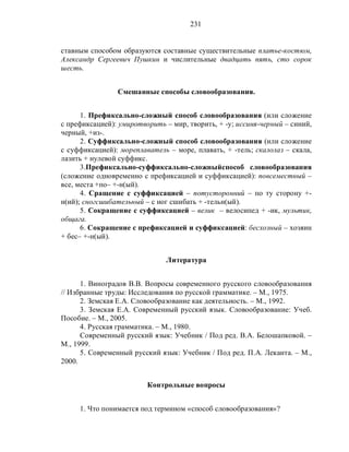 231
ставным способом образуются составные существительные платье-костюм,
Александр Сергеевич Пушкин и числительные двадцать пять, сто сорок
шесть.
Смешанные способы словообразования.
1. Префиксально-сложный способ словообразования (или сложение
с префиксацией): умиротворить – мир, творить, + -у; иссиня-черный – синий,
черный, +из-.
2. Суффиксально-сложный способ словообразования (или сложение
с суффиксацией): мореплаватель – море, плавать, + -тель; скалолаз – скала,
лазить + нулевой суффикс.
3.Префиксально-суффиксально-сложныйспособ словообразования
(сложение одновременно с префиксацией и суффиксацией): повсеместный –
все, места +по– +-н(ый).
4. Сращение с суффиксацией – потусторонний – по ту сторону +-
н(ий); сногсшибательный – с ног сшибать + -тельн(ый).
5. Сокращение с суффиксацией – велик – велосипед + -ик, мультик,
общага.
6. Сокращение с префиксацией и суффиксацией: бесхозный – хозяин
+ бес– +-н(ый).
Литература
1. Виноградов В.В. Вопросы современного русского словообразования
// Избранные труды: Исследования по русской грамматике. – М., 1975.
2. Земская Е.А. Словообразование как деятельность. – М., 1992.
3. Земская Е.А. Современный русский язык. Словообразование: Учеб.
Пособие. – М., 2005.
4. Русская грамматика. – М., 1980.
Современный русский язык: Учебник / Под ред. В.А. Белошапковой. –
М., 1999.
5. Современный русский язык: Учебник / Под ред. П.А. Леканта. – М.,
2000.
Контрольные вопросы
1. Что понимается под термином «способ словообразования»?
 