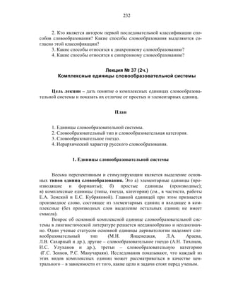 232
2. Кто является автором первой последовательной классификации спо-
собов словообразования? Какие способы словообразования выделяются со-
гласно этой классификации?
3. Какие способы относятся к диахронному словообразованию?
4. Какие способы относятся к синхронному словообразованию?
Лекция № 37 (2ч.)
Комплексные единицы словообразовательной системы
Цель лекции – дать понятие о комплексных единицах словообразова-
тельной системы и показать их отличие от простых и элементарных единиц.
План
1. Единицы словообразовательной системы.
2. Словообразовательный тип и словообразовательная категория.
3. Словообразовательное гнездо.
4. Иерархический характер русского словообразования.
1. Единицы словообразовательной системы
Весьма перспективным и стимулирующим является выделение основ-
ных типов единиц словообразования. Это а) элементарные единицы (про-
изводящие и форманты); б) простые единицы (производные);
в) комплексные единицы (типы, гнезда, категории) (см., в частнсти, работы
Е.А. Земской и Е.С. Кубряковой). Главной единицей при этом признается
производное слово, состоящее из элементарных единиц и входящее в ком-
плексные (без производных слов выделение остальных единиц не имеет
смысла).
Вопрос об основной комплексной единице словообразовательной сис-
темы в лингвистической литературе решается неединообразно и неоднознач-
но. Одни ученые статусом основной единицы дериватологии наделяют сло-
вообразовательный тип (М.Н. Янценецкая, Л.А. Араева,
Л.В. Сахарный и др.), другие – словообразовательное гнездо (А.Н. Тихонов,
И.С. Улуханов и др.), третьи – словообразовательную категорию
(Г.С. Зенков, Р.С. Манучараян). Исследования показывают, что каждый из
этих видов комплексных единиц может рассматриваться в качестве цен-
трального – в зависимости от того, какие цели и задачи стоят перед ученым.
 