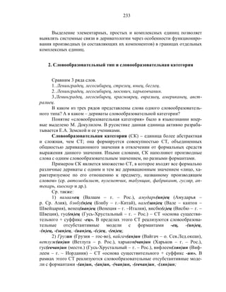 233
Выделение элементарных, простых и комплексных единиц позволяет
выявлять системные связи в дериватологии через особенности функциониро-
вания производных (и составляющих их компонентов) в границах отдельных
комплексных единиц.
2. Словообразовательный тип и словообразовательная категория
Сравним 3 ряда слов.
1. Ленинградец, лесосибирец, стрелец, юнец, беглец.
2. Ленинградец, лесосибирец, москвич, харьковчанин.
3.Ленинградец, лесосибирец, красноярец, евразиец, американец, авст-
ралиец.
В каком из трех рядов представлены слова одного словообразователь-
ного типа? А в каком – дериваты словообразовательной категории?
Понятие «словообразовательная категория» было в языкознании впер-
вые выделено М. Докулилом. В русистике данная единица активно разраба-
тывается Е.А. Земской и ее учениками.
Словообразовательная категория (СК) – единица более абстрактная
и сложная, чем СТ; она формируется совокупностью СТ, объединенных
общностью деривационного значения в отвлечении от формальных средств
выражения данного значения. Иными словами, СК наполняют производные
слова с одним словообразовательным значением, но разными формантами.
Примером СК является множество СТ, в которое входят все формально
различные дериваты с одним и тем же деривационным значением «лицо, ха-
рактеризуемое по его отношению к предмету, названному производящим
словом» (ср. автомобилист, пулеметчик, табунщик, фабрикант, гусляр, ап-
текарь, киоскер и др.).
Ср. также:
1) валаамец (Валаам – г. – Рос.), амударь(ин)ец (Амударья –
р. Ср. Азия), бэнбу(н)ец (Бэнбу – г.–Китай), вале(зан)ец (Вале – кантон –
Швейцария), венец(иан)ец (Венеция – г. –Италия), висбю(с)ец (Висбю – г. –
Швеция), гус(ев)ец (Гусь-Хрустальный – г. – Рос.) – СТ «основа существи-
тельного + суффикс -ец». В пределах этого СТ реализуются словообразова-
тельные отсубстантивные модели с формантами -ец, -(ин)ец,
-(н)ец, -(зан)ец, -(иан)ец, -(с)ец, -(ев)ец;
2) Грузин (Грузия – гос-во), вайгач(ан)ин (Вайгач – о. Сев.Лед.океан),
ветлуж(ан)ин (Ветлуга – р. Рос.), харьков(чан)ин (Харьков – г. – Рос.),
гус(евчан)ин (местн.) (Гусь-Хрустальный – г. – Рос.), вифлеем(лян)ин (Виф-
леем – г. – Иордания) – СТ «основа существительного + суффикс -ин». В
рамках этого СТ реализуются словообразовательные отсубстантивные моде-
ли с формантами -(ан)ин, -(ан)ин, -(чан)ин, -(евчан)ин, -(лян)ин;
 