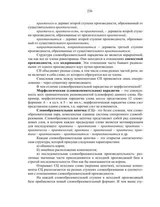 236
практическ-и дериват второй ступени производности, образованный от
существительного практический;
практичн-о, практичн-ость, не-практичный, – дериваты второй ступе-
ни производности, образованные от прилагательного практичный;
практиковаться – дериват второй ступени производности, образован-
ный от существительного практиковать;
напрактиковаться, попрактиковаться – дериваты третьей ступени
производности, образованные от существительного практиковаться;
Структура словообразовательной парадигмы не является иерархичной,
так как все ее члены равноправны. Они находятся в отношениях совместной
производности, или кодеривации. Эти отношения часто бывают радиаль-
ными: от одного производящего идут пучки производных.
СП объединяет разные слова, в том числе слова разных частей речи, но
не включает в себя слово, от которого образуются все ее члены.
Смысловая связь между компонентами СП проявляется лишь опосре-
дованно – через семантику производящего.
В чем отличие словообразовательной парадигмы от морфологической?
Морфологическая (словоизменительная) парадигма – это совокуп-
ность всех грамматических разновидностей (словоформ) данного слова. На-
пример, морфологическая парадигма слова школа представлена 12 слово-
формами: 6 – в ед.ч. и 5 – во мн.ч.; морфологическая парадигма слова уже
представлена одним словом, т.к. наречие уже не изменяется.
Словообразовательная цепочка (СЦ)– это более сложная, чем слово-
образовательная пара, комплексная единица системы синхронного словооб-
разования. Словообразовательная цепочка представляет собой ряд однокор-
невых слов, в котором каждое предыдущее слово является мотивирующим
для последующего: практика – практикант – практикантка; практика –
практически – практический; практика – практичный – практично; прак-
тика – практиковать – практиковаться – попрактиковаться и др.
Каждая словообразовательная цепочка – это открытая синтагматиче-
ская структура, которой присущи следующие характеристики:
а) общность корня;
б) линейное расположение компонентов;
в) последовательная словообразовательная производительность: раз-
личные значимые части присоединяются к исходной производящей базе в
строгой последовательности. Они как бы нанизываются на корень.
Открывает СЦ исходное слово (вершина цепочки), остальные компо-
ненты СЦ располагаются на разных ступенях словообразования в соответст-
вии с отношениями словообразовательной производности.
На каждой словообразовательной ступени к исходной производящей
базе прибавляется новый словообразовательный формант. И чем выше сту-
 