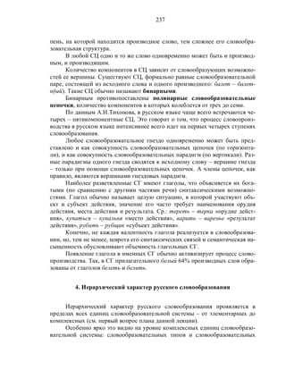 237
пень, на которой находится производное слово, тем сложнее его словообра-
зовательная структура.
В любой СЦ одно и то же слово одновременно может быть и производ-
ным, и производящим.
Количество компонентов в СЦ зависит от словообразующих возможно-
стей ее вершины. Существуют СЦ, формально равные словообразовательной
паре, состоящей из исходного слова и одного производного: балет – балет-
н(ый). Такие СЦ обычно называют бинарными.
Бинарным противопоставлены полинарные словообразовательные
цепочки, количество компонентов в которых колеблется от трех до семи.
По данным А.Н.Тихонова, в русском языке чаще всего встречаются че-
тырех – пятикомпонентные СЦ. Это говорит о том, что процесс словопроиз-
водства в русском языке интенсивнее всего идет на первых четырех ступенях
словообразования.
Любое словообразовательное гнездо одновременно может быть пред-
ставлено и как совокупность словообразовательных цепочек (по горизонта-
ли), и как совокупность словообразовательных парадигм (по вертикали). Раз-
ные парадигмы одного гнезда сводятся к исходному слову – вершине гнезда
– только при помощи словообразовательных цепочек. А члены цепочек, как
правило, являются вершинами гнездовых парадигм.
Наиболее разветвленные СГ имеют глаголы, что объясняется их бога-
тыми (по сравнению с другими частями речи) синтаксическими возможно-
стями. Глагол обычно называет целую ситуацию, в которой участвуют объ-
ект и субъект действия, значение его часто требует наименования орудия
действия, места действия и результата. Ср.: тереть – терка «орудие дейст-
вия», купаться – купальня «место действия», варить – варенье «результат
действия», рубить – рубщик «субъект действия».
Конечно, не каждая валентность глагола реализуется в словообразова-
нии, но, тем не менее, широта его синтаксических связей и семантическая на-
сыщенность обусловливают объемность глагольных СГ.
Появление глагола в именных СГ обычно активизирует процесс слово-
производства. Так, в СГ прилагательного белый 64% производных слов обра-
зованы от глаголов белеть и белить.
4. Иерархический характер русского словообразования
Иерархический характер русского словообразования проявляется в
пределах всех единиц словообразовательной системы – от элементарных до
комплексных (см. первый вопрос плана данной лекции).
Особенно ярко это видно на уровне комплексных единиц словообразо-
вательной системы: словообразовательных типов и словообразовательных
 