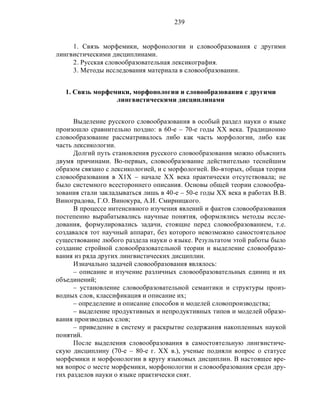 239
1. Связь морфемики, морфонологии и словообразования с другими
лингвистическими дисциплинами.
2. Русская словообразовательная лексикография.
3. Методы исследования материала в словообразовании.
1. Связь морфемики, морфонологии и словообразования с другими
лингвистическими дисциплинами
Выделение русского словообразования в особый раздел науки о языке
произошло сравнительно поздно: в 60-е – 70-е годы ХХ века. Традиционно
словообразование рассматривалось либо как часть морфологии, либо как
часть лексикологии.
Долгий путь становления русского словообразования можно объяснить
двумя причинами. Во-первых, словообразование действительно теснейшим
образом связано с лексикологией, и с морфологией. Во-вторых, общая теория
словообразования в Х1Х – начале ХХ века практически отсутствовала; не
было системного всестороннего описания. Основы общей теории словообра-
зования стали закладываться лишь в 40-е – 50-е годы ХХ века в работах В.В.
Виноградова, Г.О. Винокура, А.И. Смирницкого.
В процессе интенсивного изучения явлений и фактов словообразования
постепенно вырабатывались научные понятия, оформлялись методы иссле-
дования, формулировались задачи, стоящие перед словообразованием, т.е.
создавался тот научный аппарат, без которого невозможно самостоятельное
существование любого раздела науки о языке. Результатом этой работы было
создание стройной словообразовательной теории и выделение словообразо-
вания из ряда других лингвистических дисциплин.
Изначально задачей словообразования являлось:
– описание и изучение различных словообразовательных единиц и их
объединений;
– установление словообразовательной семантики и структуры произ-
водных слов, классификация и описание их;
– определение и описание способов и моделей словопроизводства;
– выделение продуктивных и непродуктивных типов и моделей образо-
вания производных слов;
– приведение в систему и раскрытие содержания накопленных наукой
понятий.
После выделения словообразования в самостоятельную лингвистиче-
скую дисциплину (70-е – 80-е г. ХХ в.), ученые подняли вопрос о статусе
морфемики и морфонологии в кругу языковых дисциплин. В настоящее вре-
мя вопрос о месте морфемики, морфонологии и словообразования среди дру-
гих разделов науки о языке практически снят.
 