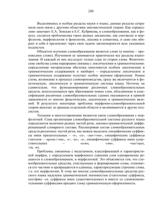 240
Выделившись в особые разделы науки о языке, данные разделы сохра-
нили свои связи с другими областями лингвистической теории. Как справед-
ливо замечают Е.А. Земская и Е.С. Кубрякова, в словообразовании, как в фо-
кусе, сходится проблематика таких разных дисциплин, как синтаксис и мор-
фология, морфонология и фонология, лексика и семантика, и само оно вби-
рает в себя и преломляет через свои задачи закономерности всех указанных
подсистем.
Объектом изучения словообразования является слово (а именно – про-
изводное слово). Изучением ее занимаются практически все разделы языко-
знания. И каждый из них исследует только одну из сторон слова. Фонетиче-
ские свойства слова неразрывно связаны с лексическими и грамматическими:
определенная материальная оболочка наполняется особым лексическим и
грамматическим содержанием и наоборот – определенное лексическое и
грамматическое содержание получает особое звуковое оформление. Новые
слова, возникшие в процессе словопроизводства, сразу же включаются в фо-
нетическую, лексическую и грамматическую системы языка. Поэтому не
удивительно, что функционирование различных словообразовательных
средств, использующихся при образовании новых слов, объединение и клас-
сификация различных словообразовательных единиц оказываются в прямой
зависимости от многих фонетических, лексических и грамматических явле-
ний. В результате некоторые проблемы морфемно-словообразовательной
теории выходят за границы отдельной области и вклиниваются в другие под-
систем.
Тесными и многосторонними являются связи словообразования с мор-
фологией. Сама организация словообразовательной системы русского языка
определяется наличием разных частей речи, лексико-грамматической диффе-
ренциацией словарного состава. Рассматривая состав словообразовательных
средств различных частей речи, мы можем выделить специфические суффик-
сы имен прилагательных – -н-, -ск-, -лив-/-чив-, специфические суффиксы
глаголов – -ирова-/-ова-, -е-, -ну-, -а-, специфические суффиксы имен суще-
ствительных – -ость, -ств-, -чик/-щик,
-ец, -ик.
Проблемы, связанные с выделением, классификацией и характеристи-
кой морфем, с определением морфемного строения слов одновременно ре-
шаются и словообразованием, и морфологией. Это объясняется тем, что сло-
вообразовательные средства, участвующие в формировании слова, становят-
ся его частями и превращаются в единицы, характеризующие строение слова,
т.е. его морфологию. К тому же многие словообразовательные средства рус-
ского языка наделены грамматической значимостью (глагольные суффиксы,
постфикс -ся, суффиксы имен существительных) и вместе со словоизмени-
тельными суффиксами придают слову грамматическую оформленность.
 